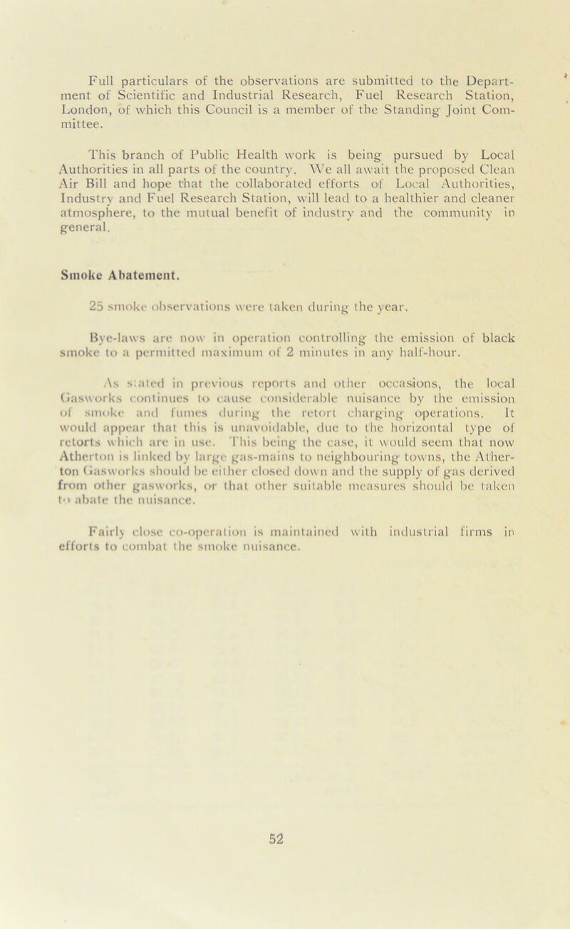 Full particulars of the observations are submitted to the Depart- ment of Scientific and Industrial Research, Fuel Research Station, London, of which this Council is a member of the Standing Joint Com- mittee. This branch of Public Health work is being pursued by Local Authorities in all parts of the country. We all await the proposed Clean Air Bill and hope t’hat the collaborated efforts of Local Authorities, Industry and Fuel Research Station, will lead to a healthier and cleaner atmosphere, to the mutual benefit of industry and the community in general. Smoke Abatement. 25 smoke observations were taken during the year. Bye-laws are now in operation controlling the emission of black smoke to a permitted maximum of 2 minutes in any half-hour. As slated in previous reports and other occasions, the local Gasworks continues to cause considerable nuisance by the emission of smoke and fumes during the retort charging operations. It would appear that this is unavoidable, due to the horizontal type of retorts which are in use. This being the case, it would seem that now Atherton is linked by large gas-mains to neighbouring towns, the Ather- ton Gasworks should be either closed down and the supply of gas derived from other gasworks, or that other suitable measures should be taken to abate the nuisance. Fairlj close co-operation is maintained with industrial firms in efforts to combat the smoke nuisance.