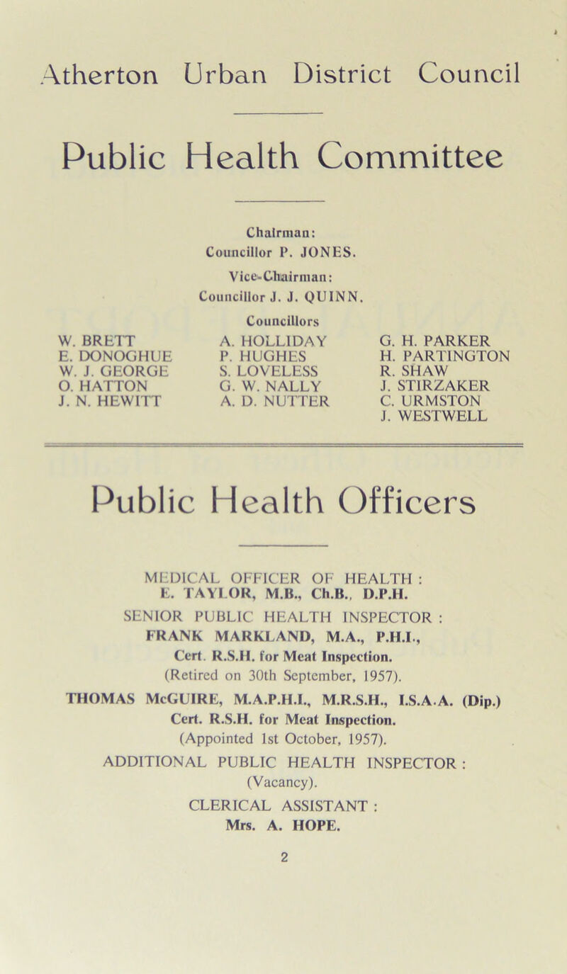 Public Health Committee W. BRETT E. DONOGHUE W. J. GEORGE O. HATTON J. N. HEWITT Chairman: Councillor P. JONES. Vice-Chairman: Councillor J. J. QUINN. Councillors A. HOLLIDAY P. HUGHES S. LOVELESS G. W. NALLY A. D. NUTTER G. H. PARKER H. PARTINGTON R. SHAW J. ST1RZAKER C. URMSTON J. WESTWELL Public Health Officers MEDICAL OFFICER OF HEALTH : E. TAYLOR, M.B., Ch.B., D.P.II. SENIOR PUBLIC HEALTH INSPECTOR : FRANK MARKJLAND, M.A., P.H.I., Cert. R.S.II. for Meat Inspection. (Retired on 30th September, 1957). THOMAS McGUIRE, M.A.P.H.I., M.R.S.H., I.S.A.A. (Dip.) Cert. R.S.H. for Meat Inspection. (Appointed 1st October, 1957). ADDITIONAL PUBLIC HEALTH INSPECTOR : (Vacancy). CLERICAL ASSISTANT : Mrs. A. HOPE.
