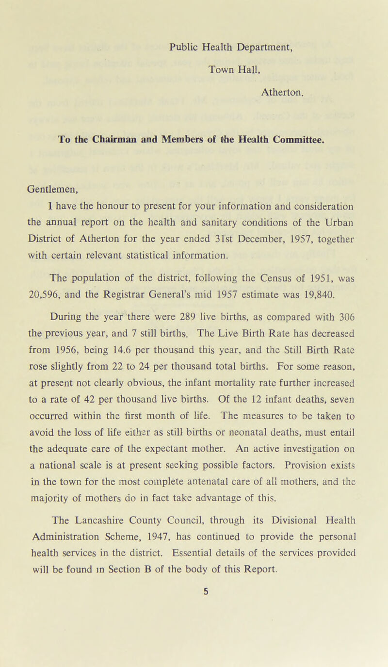 Public Health Department, Town Hall, Atherton. To the Chairman and Members of the Health Committee. Gentlemen, 1 have the honour to present for your information and consideration the annual report on the health and sanitary conditions of the Urban District of Atherton for the year ended 31st December, 1957, together with certain relevant statistical information. The population of the district, following the Census of 1951, was 20,596, and the Registrar General's mid 1957 estimate was 19,840. During the year there were 289 live births, as compared with 306 the previous year, and 7 still births. The Live Birth Rate has decreased from 1956, being 14.6 per thousand this year, and the Still Birth Rate rose slightly from 22 to 24 per thousand total births. For some reason, at present not clearly obvious, the infant mortality rate further increased to a rate of 42 per thousand live births. Of the 12 infant deaths, seven occurred within the first month of life. The measures to be taken to avoid the loss of life either as still births or neonatal deaths, must entail the adequate care of the expectant mother. An active investigation on a national scale is at present seeking possible factors. Provision exists in the town for the most complete antenatal care of all mothers, and the majority of mothers do in fact take advantage of this. The Lancashire County Council, through its Divisional Health Administration Scheme, 1947, has continued to provide the personal health services in the district. Essential details of the services provided will be found in Section B of the body of this Report.