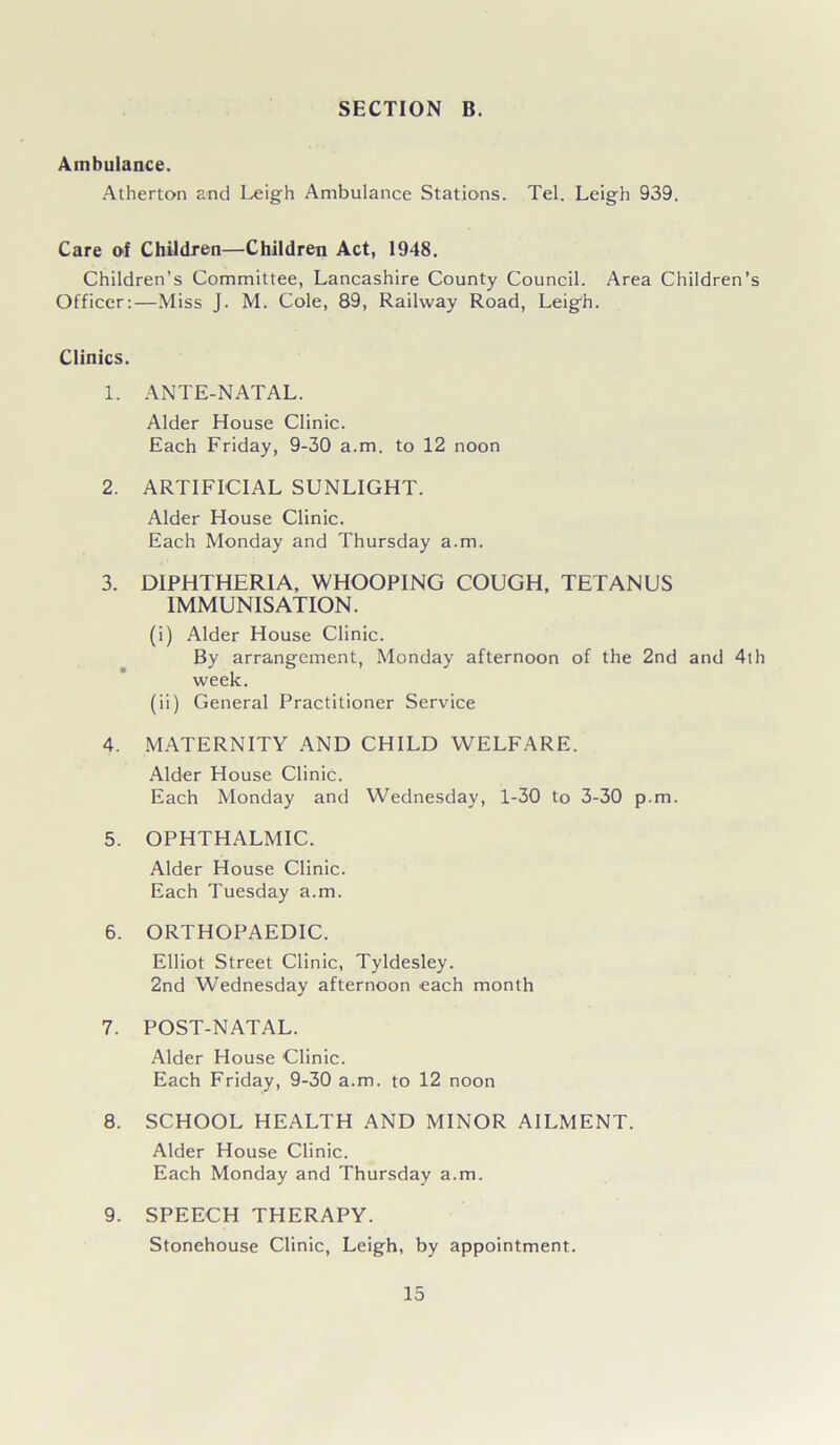 Ambulance. Atherton and Leigh Ambulance Stations. Tel. Leigh 939. Care of Children—Children Act, 1948. Children’s Committee, Lancashire County Council. Area Children’s Officer:—Miss J. M. Cole, 89, Railway Road, Leigh. Clinics. 1. ANTE-NATAL. Alder House Clinic. Each Friday, 9-30 a.m. to 12 noon 2. ARTIFICIAL SUNLIGHT. Alder House Clinic. Each Monday and Thursday a.m. 3. DIPHTHERIA, WHOOPING COUGH, TETANUS IMMUNISATION. (i) Alder House Clinic. By arrangement, Monday afternoon of the 2nd and 4th week. (ii) General Practitioner Service 4. MATERNITY AND CHILD WELFARE. Alder House Clinic. Each Monday and Wednesday, 1-30 to 3-30 p.m. 5. OPHTHALMIC. Alder House Clinic. Each Tuesday a.m. 6. ORTHOPAEDIC. Elliot Street Clinic, Tyldesley. 2nd Wednesday afternoon each month 7. POST-NATAL. Alder House Clinic. Each Friday, 9-30 a.m. to 12 noon 8. SCHOOL HEALTH AND MINOR AILMENT. Alder House Clinic. Each Monday and Thursday a.m. 9. SPEECH THERAPY. Stonehouse Clinic, Leigh, by appointment.