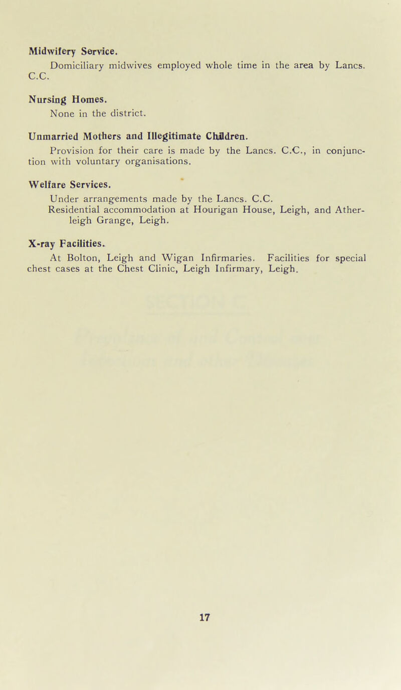 Midwifery Service. Domiciliary midwives employed whole time in the area by Lancs. C.C. Nursing Homes. None in the district. Unmarried Mothers and Illegitimate Children. Provision for their care is made by the Lancs. C.C., in conjunc- tion with voluntary organisations. Welfare Services. Under arrangements made by the Lancs. C.C. Residential accommodation at Hourigan House, Leigh, and Ather- leigh Grange, Leigh. X-ray Facilities. At Bolton, Leigh and Wigan Infirmaries. Facilities for special chest cases at the Chest Clinic, Leigh Infirmary, Leigh.