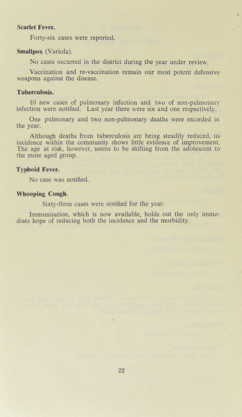 Scarlet Fever. Forty-six cases were reported. Smallpox (Variola). No cases occurred in the district during the year under review. Vaccination and re-vaccination remain our most potent defensive weapons against the disease. Tuberculosis. 10 new cases of pulmonary infection and two of non-pulmonary infection were notilied. Last year there were six and one respectively. One pulmonary and two non-pulmonary deaths were recorded in the year. Although deaths from tuberculosis are being steadily reduced, its incidence within the community shows little evidence of improvement. The age at risk, however, seems to be shifting from the adolescent to the more aged group. Typhoid Fever. No case was notified. Whooping Cough. Sixty-three cases were notified for the year. Immunisation, which is now available, holds out the only imme- diate hope of reducing both the incidence and the morbidity.