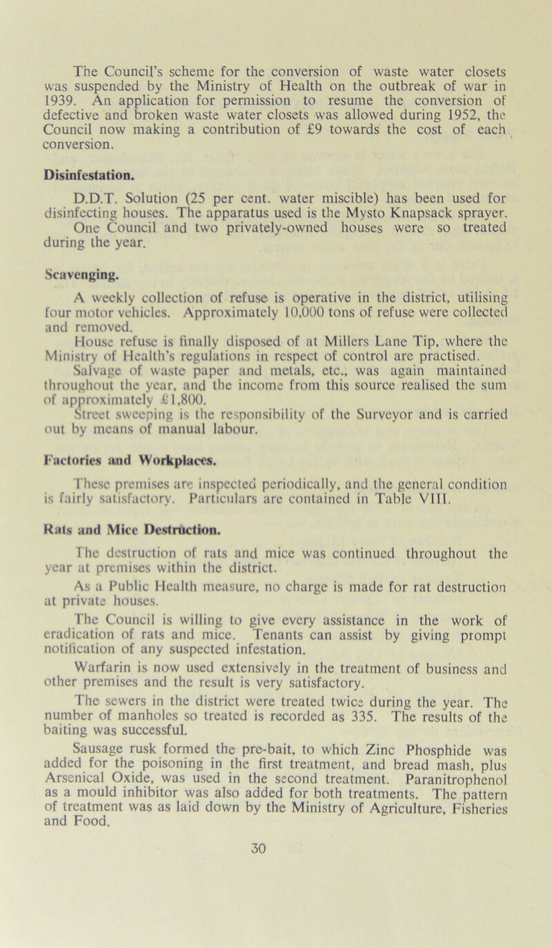 The Council’s scheme for the conversion of waste water closets was suspended by the Ministry of Health on the outbreak of war in 1939. An application for permission to resume the conversion of defective and broken waste water closets was allowed during 1952, the Council now making a contribution of £9 towards the cost of each conversion. Disinfestation. D.D.T. Solution (25 per cent, water miscible) has been used for disinfecting houses. The apparatus used is the Mysto Knapsack sprayer. One Council and two privately-owned houses were so treated during the year. Scavenging. A weekly collection of refuse is operative in the district, utilising four motor vehicles. Approximately 10,000 tons of refuse were collected and removed. House refuse is finally disposed of at Millers Lane Tip, where the Ministry of Health’s regulations in respect of control are practised. .Salvage of waste paper and metals, etc., was again maintained throughout the year, and the income from this source realised the sum of approximately £1,800. Street sweeping is the responsibility of the Surveyor and is carried out by means of manual labour. Factories and Workplaces. These premises are inspected periodically, and the general condition is fairly satisfactory. Particulars are contained in Table VIII. Rats and Mice Destruction. The destruction of rats and mice was continued throughout the year at premises within the district. As a Public Health measure, no charge is made for rat destruction at private houses. The Council is willing to give every assistance in the work of eradication of rats and mice. Tenants can assist by giving prompt notification of any suspected infestation. Warfarin is now used extensively in the treatment of business and other premises and the result is very satisfactory. The sewers in the district were treated twice during the year. The number of manholes so treated is recorded as 335. The results of the baiting was successful. Sausage rusk formed the pre-bait, to which Zinc Phosphide was added for the poisoning in the first treatment, and bread mash, plus Arsenical Oxide, was used in the second treatment. Paranitrophenol as a mould inhibitor was also added for both treatments. The pattern of treatment was as laid down by the Ministry of Agriculture, Fisheries and Food.
