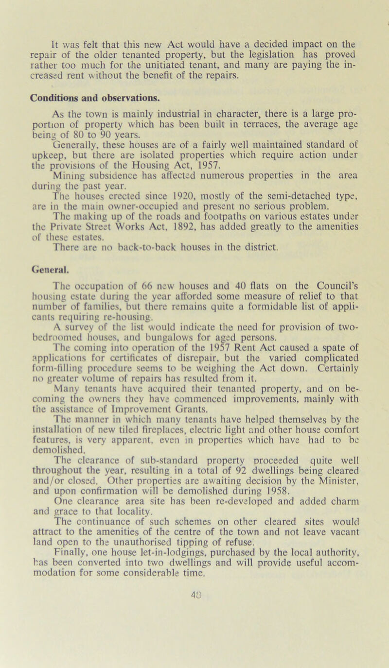 It was felt that this new Act would have a decided impact on the repair of the older tenanted property, but the legislation has proved rather too much for the unitiated tenant, and many are paying the in- creased rent w ithout the benefit of the repairs. Conditions and observations. As the town is mainly industrial in character, there is a large pro- portion of property which has been built in terraces, the average age being of 80 to 90 years. Generally, these houses are of a fairly well maintained standard of upkeep, but there are isolated properties which require action under the provisions of the Housing Act, 1957. Mining subsidence has affected numerous properties in the area during the past year. Tlie houses erected since 1920, mostly of the semi-detached type, are in the main owner-occupied and present no serious problem. The making up of the roads and footpaths on various estates under the Private Street Works Act. 1892, has added greatly to the amenities of these estates. There are no back-to-back houses in the district. General. The occupation of 66 new houses and 40 flats on the Council’s housing estate during the year afforded some measure of relief to that number of families, but there remains quite a formidable list of appli- cants requiring re-housing. A survey of the list would indicate the need for provision of two- bedroomed houses, and bungalows for aged persons. The coming into operation of the 1957 Rent Act caused a spate of applications for certificates of disrepair, but the varied complicated form-filling procedure seems to be weighing the Act down. Certainly no greater volume of repairs has resulted from it. Many tenants have acquired their tenanted property, and on be- coming the owners they have commenced improvements, mainly with the assistance of Improvement Grants. The manner in which many tenants have helped themselves by the installation of new tiled fireplaces, electric light and other house comfort features, is very apparent, even in properties which have had to be demolished. The clearance of sub-standard property proceeded quite well throughout the year, resulting in a total of 92 dwellings being cleared and/or closed. Other properties are aw-aiting decision by the Minister, and upon confirmation will be demolished during 1958. One clearance area site has been re-developed and added charm and grace to that locality. The continuance of such schemes on other cleared sites would attract to the amenities of the centre of the town and not leave vacant land open to the unauthorised tipping of refuse. Finally, one house let-in-lodgings, purchased by the local authority, has been converted into two dwellings and will provide useful accom- modation for some considerable time.