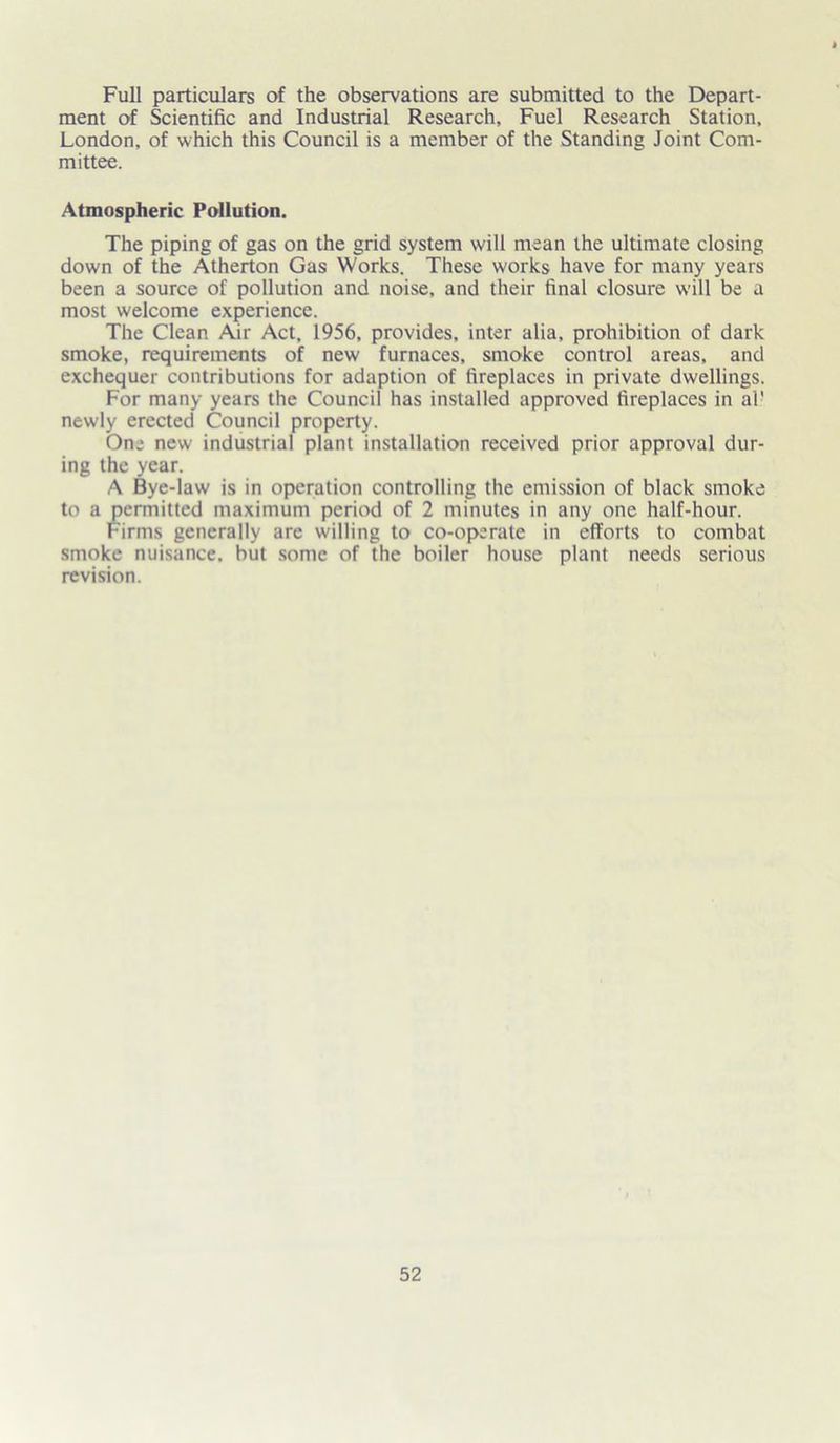 Full particulars of the observations are submitted to the Depart- ment of Scientific and Industrial Research, Fuel Research Station, London, of which this Council is a member of the Standing Joint Com- mittee. Atmospheric Pollution. The piping of gas on the grid system will mean the ultimate closing down of the Atherton Gas Works. These works have for many years been a source of pollution and noise, and their final closure will be a most welcome experience. The Clean Air Act, 1956, provides, inter alia, prohibition of dark smoke, requirements of new furnaces, smoke control areas, and exchequer contributions for adaption of fireplaces in private dwellings. For many years the Council has installed approved fireplaces in al' newly erected Council property. One new industrial plant installation received prior approval dur- ing the year. A Bye-law is in operation controlling the emission of black smoke to a permitted maximum period of 2 minutes in any one half-hour. Firms generally are willing to co-operate in efforts to combat smoke nuisance, but some of the boiler house plant needs serious revision.