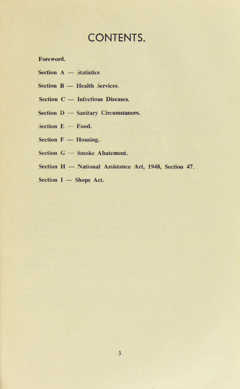 CONTENTS Foreword. Section A — Statistics Section B — Health Services. Section C — Infectious Diseases. Section D — Sanitary Circumstances. Section E — Food. Section F — Housing. Section G — Smoke Abatement. Section H — National Assistance Act, 1948, Section 47. Section I — Shops Act.