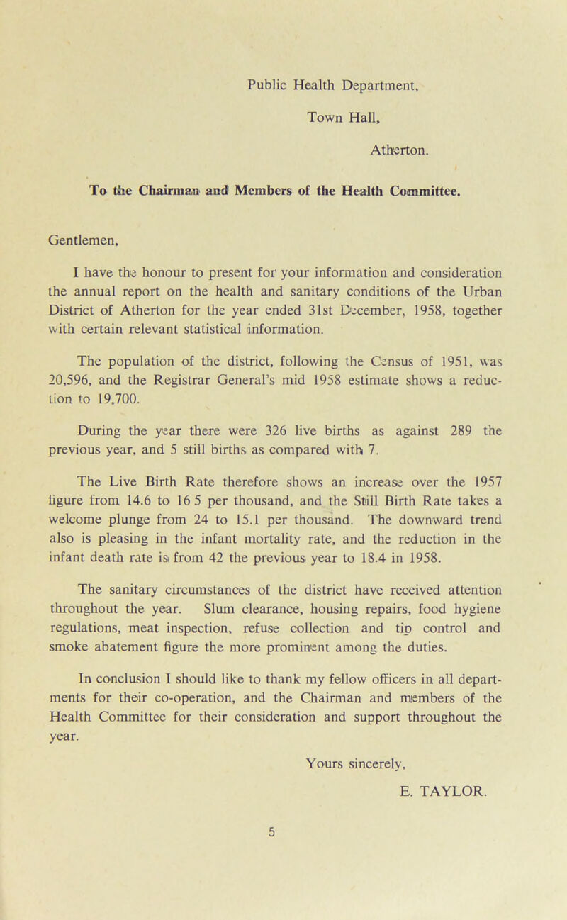 Town Hall, Atherton. To the Chairman and Members of the Health Committee. Gentlemen, I have the honour to present for your information and consideration the annual report on the health and sanitary conditions of the Urban District of Atherton for the year ended 31st December, 1958, together with certain relevant statistical information. The population of the district, following the Census of 1951, was 20,596, and the Registrar General’s mid 1958 estimate shows a reduc- tion to 19,700. During the year there were 326 live births as against 289 the previous year, and 5 still births as compared with 7. The Live Birth Rate therefore shows an increase over the 1957 figure from 14.6 to 16 5 per thousand, and the Still Birth Rate takes a welcome plunge from 24 to 15.1 per thousand. The downward trend also is pleasing in the infant mortality rate, and the reduction in the infant death rate is from 42 the previous year to 18.4 in 1958. The sanitary circumstances of the district have received attention throughout the year. Slum clearance, housing repairs, food hygiene regulations, meat inspection, refuse collection and tip control and smoke abatement figure the more prominent among the duties. In conclusion I should like to thank my fellow officers in all depart- ments for their co-operation, and the Chairman and members of the Health Committee for their consideration and support throughout the year. Yours sincerely, E. TAYLOR.