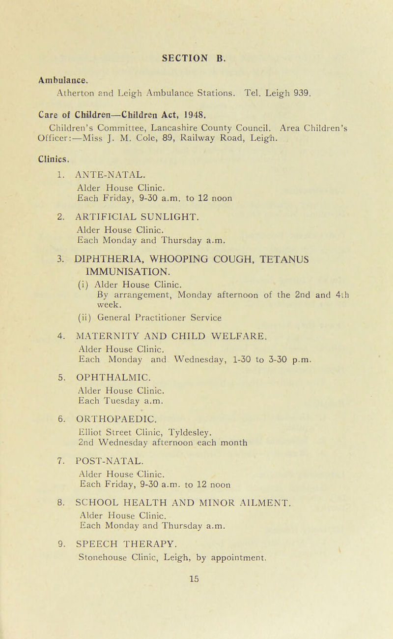 Ambulance. Atherton and Leigh Ambulance Stations. Tel. Leigh 939. Care of Children—Children Act, 1948. Children’s Committee, Lancashire County Council. Area Children’s Officer:—Miss J. M. Cole, 89, Railway Road, Leigdi. Clinics. 1. ANTE-NATAL. Alder House Clinic. Each Friday, 9-30 a.m. to 12 noon 2. ARTIFICIAL SUNLIGHT. Alder House Clinic. Each Monday and Thursday a.m. 3. DIPHTHERIA, WHOOPING COUGH, TETANUS IMMUNISATION. (i) Alder House Clinic. By arrangement, Monday afternoon of the 2nd and 4th week. (ii) General Practitioner Service 4. MATERNITY AND CHILD WELFARE. Alder House Clinic. Each Monday and Wednesday, 1-30 to 3-30 p.m. 5. OPHTHALMIC. Alder House Clinic. Each Tuesday a.m. 6. ORTHOPAEDIC. Elliot Street Clinic, Tyldesley. 2nd Wednesday afternoon each month 7. POST-NATAL. Alder House Clinic. Each Friday, 9-30 a.m. to 12 noon 8. SCHOOL HEALTH AND MINOR AILMENT. Alder House Clinic. Each Monday and Thursday a.m. 9. SPEECH THERAPY. Stonehouse Clinic, Leigh, by appointment.
