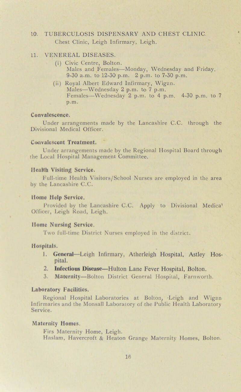 10. TUBERCULOSIS DISPENSARY AND CHEST CLINIC Chest Clinic, Leigh Infirmary, Leigh. 11. VENEREAL DISEASES. (i) Civic Centre, Bolton. Males and Females—Monday, Wednesday and Friday. 9-30 a.m. to 12-30 p.m. 2 p.m. to 7-30 p.m. (ii) Royal Albert Edward Infirmary, Wigan. Males—Wednesday 2 p.m. to 7 p.m. Females—Wednesday 2 p.m. to 4 p.m. 4-30 p.m. to 7 p.m. Convalescence. Under arrangements made by the Lancashire C.C. through the Divisional Medical Officer. Convalescent Treatment. Under arrangements made by the Regional Hospital Board through the Local Hospital Management Committee. Wealth Visiting Service. Full-time Health Visitors/School Nurses tire employed in the area by the Lancashire C.C. Home Help Service. Provided by the Lancashire C.C. Apply to Divisional Medica' Officer, Leigh Road, Leigh. Home Nursing Service. Two full-time District Nurses employed in the district. Hospitals. 1. General—Leigh Infirmary, Atherleigh Hospital, Astley Hos- pital. 2. Infectious Disease—Hulton Lane Fever Hospital, Bolton. 3. Maternity—Bolton District General Hospital, Farmvorth. Laboratory Facilities. Regional Hospital Laboratories at Bolton, -Leigh and Wigan Infirmaries and the Monsall Laboratory of the Public Health Laboratory Service. Maternity Homes. Firs Maternity Home, Leigh. Haslam, Havercroft & Heaton Grange Maternity Homes, Bolton.