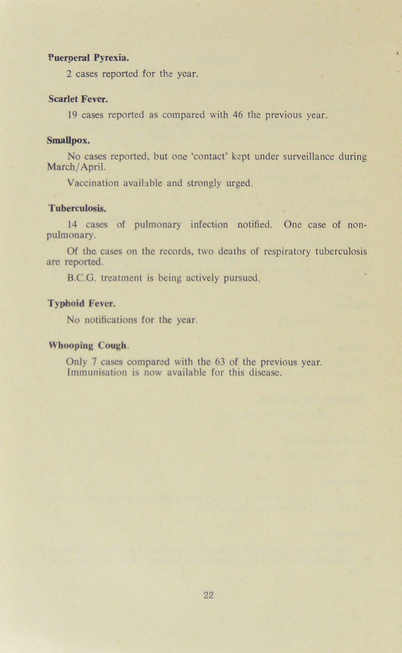 Puerperal Pyrexia. 2 cases reported for the year. Scarlet Fever. 19 cases reported as compared with 46 the previous year. Smallpox. No cases reported, but one ‘contact’ kept under surveillance during March/April. Vaccination available and strongly urged. Tuberculosis. 14 cases of pulmonary infection notified. One case of non- pulmonary. Of the cases on the records, two deaths of respiratory tuberculosis are reported. B.C.G. treatment is being actively pursuod. Typhoid Fever. No notifications for the year. Whooping Cough. Only 7 cases compared with the 63 of the previous year. Immunisation is now available for this disease.