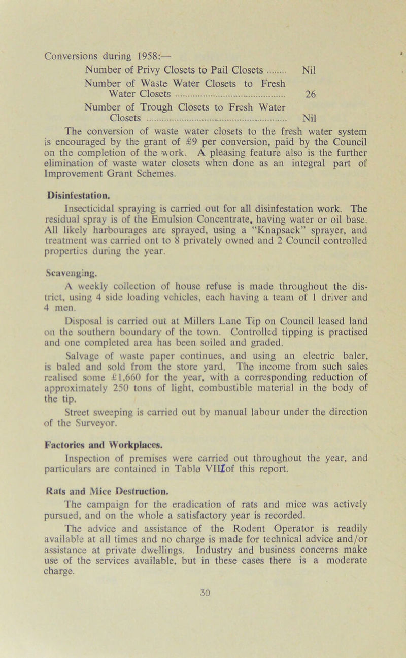 Conversions during 1958:— Number of Privy Closets to Pail Closets Nil Number of Waste Water Closets to Fresh Water Closets 26 Number of Trough Closets to Fresh Water Closets Nil The conversion of waste water closets to the fresh water system is encouraged by the grant of £9 per conversion, paid by the Council on the completion of the work. A pleasing feature also is the further elimination of waste water closets when done as an integral part of Improvement Grant Schemes. Disinfestation. Insecticidal spraying is carried out for all disinfestation work. The residual spray is of the Emulsion Concentrate, having water or oil base. All likely harbourages are sprayed, using a “Knapsack” sprayer, and treatment was carried ont to 8 privately owned and 2 Council controlled properties during the year. Scavenging. A weekly collection of house refuse is made throughout the dis- trict, using 4 side loading vehicles, each having a team of I driver and 4 men. Disposal is carried out at Millers Lane Tip on Council leased land on the southern boundary of the town. Controlled tipping is practised and one completed area has been soiled and graded. Salvage of waste paper continues, and using an electric baler, is baled and sold from the store yard. The income from such sales realised some £1,660 for the year, with a corresponding reduction of approximately 250 tons of light, combustible material in the body of the tip. Street sweeping is carried out by manual labour under the direction of the Surveyor. Factories and Workplaces. Inspection of premises were carried out throughout the year, and particulars are contained in Table VILTof this report. Rats and Mice Destruction. The campaign for the eradication of rats and mice was actively pursued, and on the whole a satisfactory year is recorded. The advice and assistance of the Rodent Operator is readily available at all times and no charge is made for technical advice and/or assistance at private dwellings. Industry and business concerns make use of the services available, but in these cases there is a moderate charge.