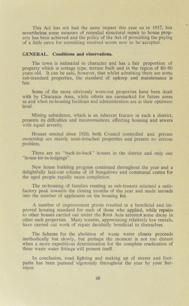 This Act has not had the same impact this year as in 1957, but nevertheless some measure of remedial structural repair to house prop- erty has been achieved and the policy of the Act of permitting the paying of a little extra for something received seems now to be; accepted. GENERAL. Conditions and observations. The town is industrial in character and has a fair proportion of property which is cottage type, terrace built and in the region of 80-90 years old. It can be said, however, that whilst admitting there are some sub-standard properties, the standard of upkeep and maintenance is fair. Some of the more obviously worn-out properties have been dealt with by Clearance Area, while others are earmarked for future areas as and when re-housing facilities and administration are at their optimum level. Mining subsidence, which is an inherent feature in such a district, presents its dilTculties and inconveniences, affecting housing and sewers with equal severity. Houses erected since 1920, both Council controlled and private ownership arc mainly semi-detached properties and present no serious problem. There arc no “back-to-back houses in the district and only one “house-lct-in-lodgings”. New house building progress continued throughout the year and a delightfully laid-out scheme of 18 bungalows and communal centre for the aged people rapidly nears completion. The re-housing of families residing as sub-tenants attained a satis- factory peak towards the closing months of the year and made inroads into the number of applicants on the housing list. A number of improvement grants resulted in a beneficial and im- proved housing standard for such of those who applied, while repairs to other houses carried out under the Rent Acts arrested some decay in. other such properties. Many tenants, appreciating relatively low rentals, have carried out work, of repair decidedly beneficial to theirselves. The Scheme for the abolition of waste water closets proceeds methodically but slowly, but perhaps the moment is not too distant when a more expeditious determination for the complete eradication of these waste water fittings will present itself. In conclusion, road lighting and making up of streets and foot- paths has been pursued vigorously throughout the year by your Sur- veyor.