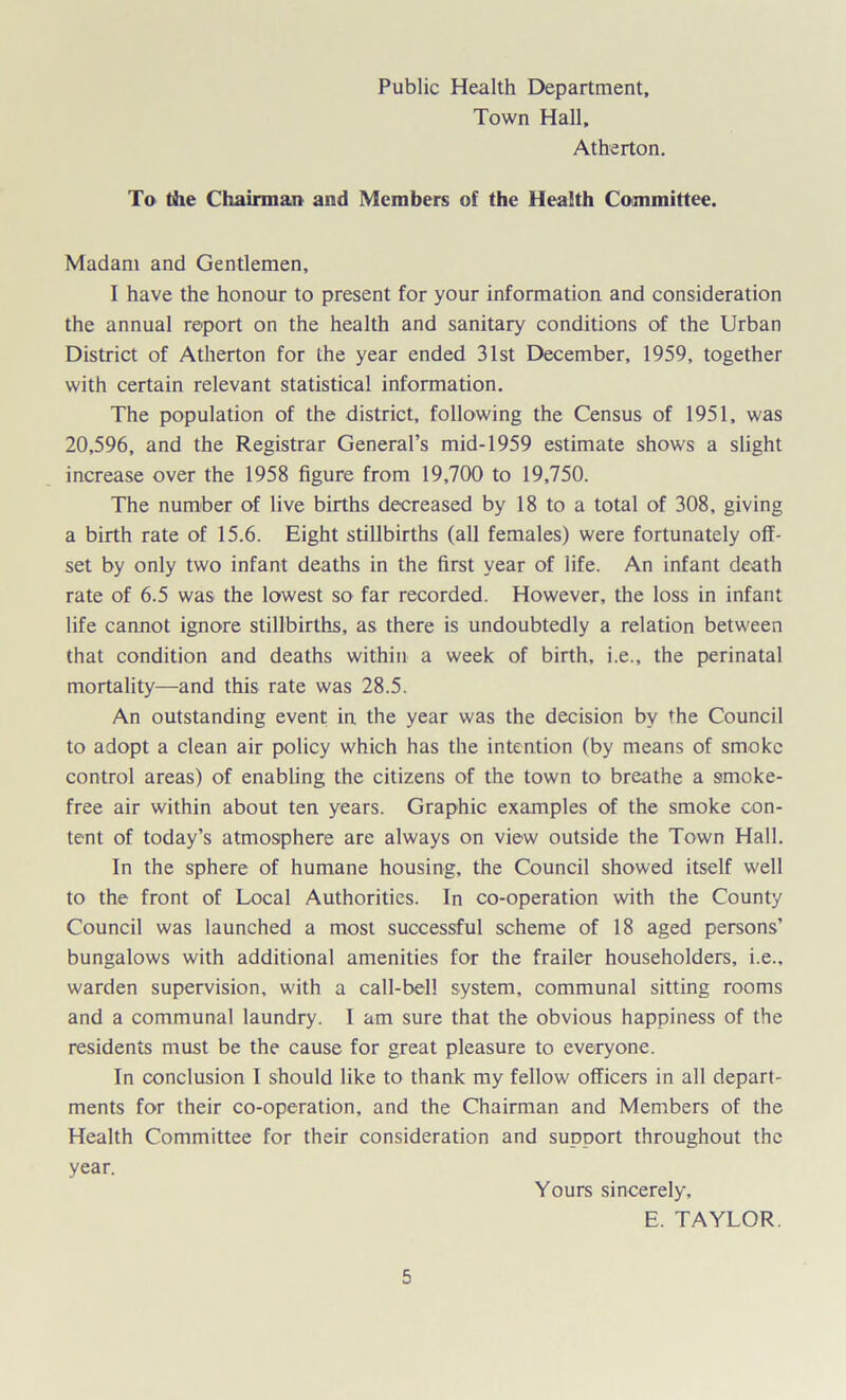Public Health Department, Town Hall, Atherton. To the Chairman and Members of the Health Committee. Madam and Gentlemen, I have the honour to present for your information and consideration the annual report on the health and sanitary conditions of the Urban District of Atherton for the year ended 31st December, 1959, together with certain relevant statistical information. The population of the district, following the Census of 1951, was 20,596, and the Registrar General’s mid-1959 estimate shows a slight increase over the 1958 figure from 19,700 to 19,750. The number of live births decreased by 18 to a total of 308, giving a birth rate of 15.6. Eight stillbirths (all females) were fortunately off- set by only two infant deaths in the first year of life. An infant death rate of 6.5 was the lowest so far recorded. However, the loss in infant life cannot ignore stillbirths, as there is undoubtedly a relation between that condition and deaths within a week of birth, i.e., the perinatal mortality—and this rate was 28.5. An outstanding event in the year was the decision by the Council to adopt a clean air policy which has the intention (by means of smoke control areas) of enabling the citizens of the town to breathe a smoke- free air within about ten years. Graphic examples of the smoke con- tent of today’s atmosphere are always on view outside the Town Hall. In the sphere of humane housing, the Council showed itself well to the front of Local Authorities. In co-operation with the County Council was launched a most successful scheme of 18 aged persons’ bungalows with additional amenities for the frailer householders, i.e., warden supervision, with a call-bell system, communal sitting rooms and a communal laundry. I am sure that the obvious happiness of the residents must be the cause for great pleasure to everyone. In conclusion I should like to thank my fellow officers in all depart- ments for their co-operation, and the Chairman and Members of the Health Committee for their consideration and support throughout the year. Yours sincerely, E. TAYLOR.