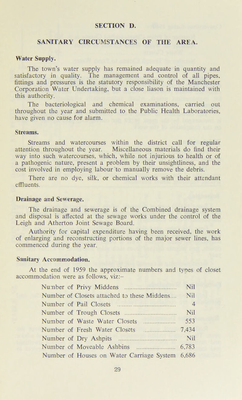SANITARY CIRCUMSTANCES OF THE AREA. Water Supply. The town’s water supply has remained adequate in quantity and satisfactory in quality. The management and control of all pipes, fittings and pressures is the statutory responsibility of the Manchester Corporation Water Undertaking, but a close liason is maintained with this authority. The bacteriological and chemical examinations, carried out throughout the year and submitted to the Public Health Laboratories, have given no cause foe alarm. Streams. Streams and watercourses within the district call for regular attention throughout the year. Miscellaneous materials do find their way into such watercourses, which, while not injurious to health or of a pathogenic nature, present a problem by their unsightliness, and the cost involved in employing labour to manually remove the debris. There are no dye, silk, or chemical works with their attendant effluents. Drainage and Sewerage. The drainage and sewerage is of the Combined drainage system and disposal is affected at the sewage works under the control of the Leigh and Atherton Joint Sewage Board. Authority for capital expenditure having been received, the work of enlarging and reconstructing portions of the major sewer lines, has commenced during the year. Sanitary Accommodation. At the end of 1959 the approximate numbers and types of closet accommodation were as follows, viz:- Number of Privy Middens Nil Number of Closets attached to these Middens ... Nil Number of Pail Closets 4 Number of Trough Closets Nil Number of Waste Water Closets 553 Number of Fresh Water Closets 7,434 Number of Dry Ashpits Nil Number of Moveable Ashbins 6,783 Number of Houses on Water Carriage System 6,686