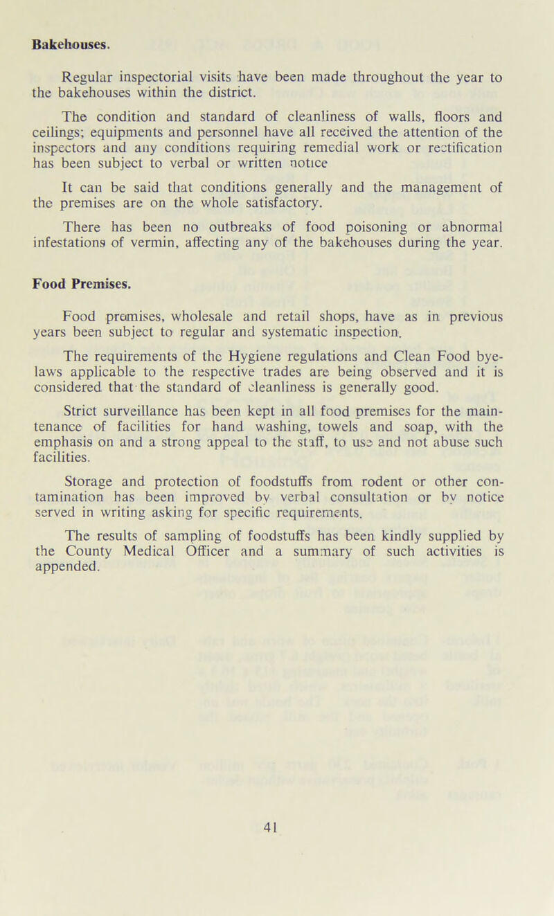 Bakehouses. Regular inspectorial visits have been made throughout the year to the bakehouses within the district. The condition and standard of cleanliness of walls, floors and ceilings; equipments and personnel have all received the attention of the inspectors and any conditions requiring remedial work or rectification has been subject to verbal or written notice It can be said that conditions generally and the management of the premises are on the whole satisfactory. There has been no outbreaks of food poisoning or abnormal infestations of vermin, affecting any of the bakehouses during the year. Food Premises. Food premises, wholesale and retail shops, have as in previous years been subject to regular and systematic inspection. The requirements of the Hygiene regulations and Clean Food bye- laws applicable to the respective trades are being observed and it is considered that the standard of cleanliness is generally good. Strict surveillance has been kept in all food premises for the main- tenance of facilities for hand washing, towels and soap, with the emphasis on and a strong appeal to the staff, to use and not abuse such facilities. Storage and protection of foodstuffs from rodent or other con- tamination has been improved bv verbal consultation or by notice served in writing asking for specific requirements. The results of sampling of foodstuffs has been kindly supplied by the County Medical Officer and a summary of such activities is appended.