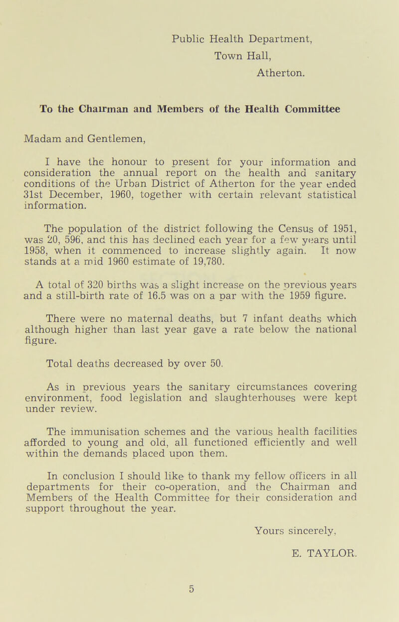 Public Health Department, Town Hall, Atherton. To the Chairman and Members of the Health Committee Madam and Gentlemen, I have the honour to present for your information and consideration the annual report on the health and sanitary conditions of the Urban District of Atherton for the year ended 31st December, 1960, together with certain relevant statistical information. The population of the district following the Census of 1951, was 20, 596, and this has declined each year for a few years until 1958, when it commenced to increase slightly again. It now stands at a mid 1960 estimate of 19,780. A total of 320 births was a slight increase on the previous years and a still-birth rate of 16.5 was on a par with the 1959 figure. There were no maternal deaths, but 7 infant deaths which although higher than last year gave a rate below the national figure. Total deaths decreased by over 50. As in previous years the sanitary circumstances covering environment, food legislation and slaughterhouses were kept under review. The immunisation schemes and the various health facilities afforded to young and old, all functioned efficiently and well within the demands placed upon them. In conclusion I should like to thank my fellow officers in all departments for their co-operation, and the Chairman and Members of the Health Committee for their consideration and support throughout the year. Yours sincerely. E. TAYLOR.