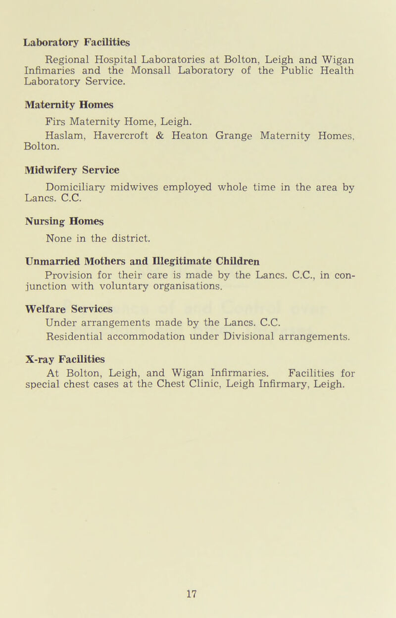 Laboratory Facilities Regional Hospital Laboratories at Bolton, Leigh and Wigan Infimaries and the Monsall Laboratory of the Public Health Laboratory Service. Maternity Homes Firs Maternity Home, Leigh. Haslam, Havercroft & Heaton Grange Maternity Homes, Bolton. Midwifery Service Domiciliary midwives employed whole time in the area by Lancs. C.C. Nursing Homes None in the district. Unmarried Mothers and Illegitimate Children Provision for their care is made by the Lancs. C.C., in con- junction with voluntary organisations. Welfare Services Under arrangements made by the Lancs. C.C. Residential accommodation under Divisional arrangements. X-ray Facilities At Bolton, Leigh, and Wigan Infirmaries. Facilities for special chest cases at the Chest Clinic, Leigh Infirmary, Leigh.