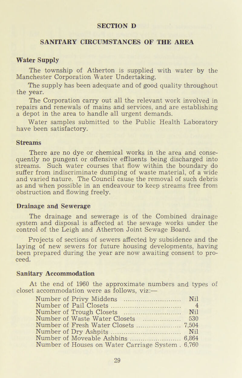 SANITARY CIRCUMSTANCES OF THE AREA Water Supply The township of Atherton is supplied with water by the Manchester Corporation Water Undertaking. The supply has been adequate and of good quality throughout the year. The Corporation carry out all the relevant work involved in repairs and renewals of mains and services, and are establishing a depot in the area to handle all urgent demands. Water samples submitted to the Public Health Laboratory have been satisfactory. Streams There are no dye or chemical works in the area and conse- quently no pungent or offensive effluents being discharged into streams. Such water courses that flow within the boundary do suffer from indiscriminate dumping of waste material, of a wide and varied nature. The Council cause the removal of such debris as and when possible in an endeavour to keep streams free from obstruction and flowing freely. Drainage and Sewerage The drainage and sewerage is of the Combined drainage system and disposal is affected at the sewage works under the control of the Leigh and Atherton Joint Sewage Board. Projects of sections of sewers affected by subsidence and the laying of new sewers for future housing developments, having been prepared during the year are now awaiting consent to pro- ceed. Sanitary Accommodation At the end of 1960 the approximate numbers and types of closet accommodation were as follows, viz:— Number of Privy Middens Nil Number of Pail Closets 4 Number of Trough Closets Nil Number of Waste Water Closets 530 Number of Fresh Water Closets 7,504 Number of Dry Ashpits Nil Number of Moveable Ashbins 6,864 Number of Houses on Water Carriage System . 6,760