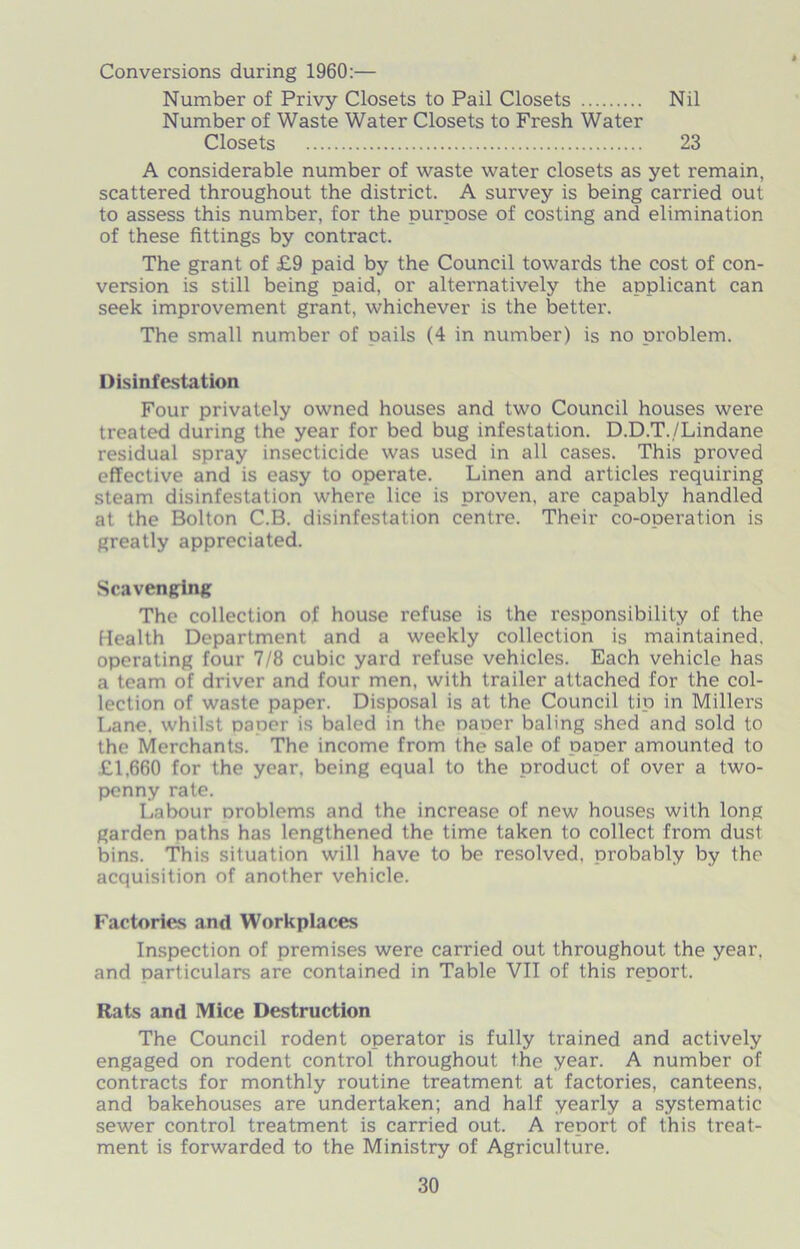 Conversions during 1960:— Number of Privy Closets to Pail Closets Nil Number of Waste Water Closets to Fresh Water Closets 23 A considerable number of waste water closets as yet remain, scattered throughout the district. A survey is being carried out to assess this number, for the purpose of costing and elimination of these fittings by contract. The grant of £9 paid by the Council towards the cost of con- version is still being paid, or alternatively the applicant can seek improvement grant, whichever is the better. The small number of oails (4 in number) is no problem. Disinfestation Four privately owned houses and two Council houses were treated during the year for bed bug infestation. D.D.T./Lindane residual spray insecticide was used in all cases. This proved effective and is easy to operate. Linen and articles requiring steam disinfestation where lice is proven, are capably handled at the Bolton C.B. disinfestation centre. Their co-operation is greatly appreciated. Scavenging The collection of house refuse is the responsibility of the Health Department and a weekly collection is maintained, operating four 7/8 cubic yard refuse vehicles. Each vehicle has a team of driver and four men, with trailer attached for the col- lection of waste paper. Disposal is at the Council tip in Millers Lane, whilst paper is baled in the naoer baling shed and sold to the Merchants. The income from the sale of paner amounted to £1,660 for the year, being equal to the product of over a two- penny rate. Labour nroblems and the increase of new houses with long garden paths has lengthened the time taken to collect from dust bins. This situation will have to be resolved, probably by the acquisition of another vehicle. Factories and Workplaces Inspection of premises were carried out throughout the year, and oarticulars are contained in Table VII of this report. Rats and Mice Destruction The Council rodent operator is fully trained and actively engaged on rodent control throughout the year. A number of contracts for monthly routine treatment at factories, canteens, and bakehouses are undertaken; and half yearly a systematic sewer control treatment is carried out. A report of this treat- ment is forwarded to the Ministry of Agriculture.