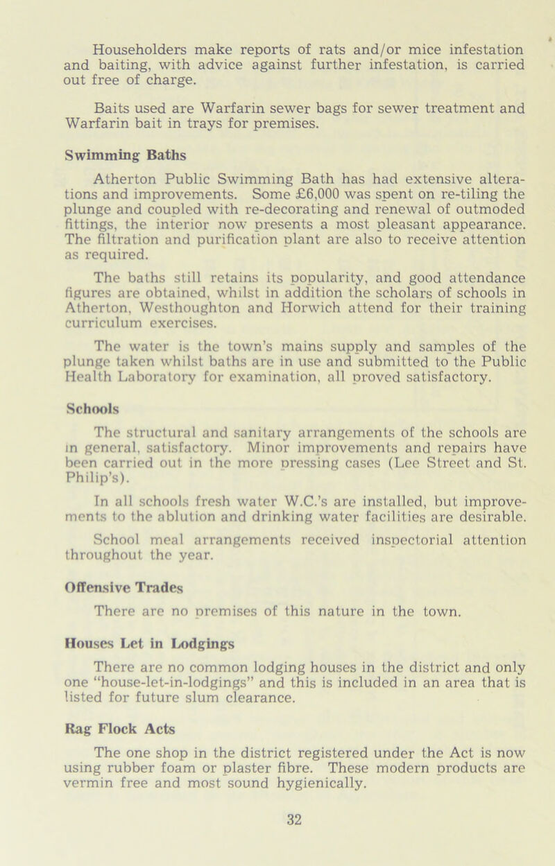 Householders make reports of rats and/or mice infestation and baiting, with advice against further infestation, is carried out free of charge. Baits used are Warfarin sewer bags for sewer treatment and Warfarin bait in trays for premises. Swimming Baths Atherton Public Swimming Bath has had extensive altera- tions and improvements. Some £6,000 was spent on re-tiling the plunge and coupled with re-decorating and renewal of outmoded fittings, the interior now presents a most pleasant appearance. The filtration and purification plant are also to receive attention as required. The baths still retains its popularity, and good attendance figures are obtained, whilst in addition the scholars of schools in Atherton, Westhoughton and Horwich attend for their training curriculum exercises. The water is the town’s mains supply and samples of the plunge taken whilst baths are in use and submitted to the Public Health Laboratory for examination, all proved satisfactory. Schools The structural and sanitary arrangements of the schools are in general, satisfactory. Minor improvements and repairs have been carried out in the more nressing cases (Lee Street and St. Philip’s). In all schools fresh water W.C.’s are installed, but improve- ments to the ablution and drinking water facilities are desirable. School meal arrangements received inspectorial attention throughout the year. Offensive Trades There are no oremises of this nature in the town. Houses Let in Lodgings There are no common lodging houses in the district and only one “house-let-in-lodgings” and this is included in an area that is listed for future slum clearance. Rag Flock Acts The one shop in the district registered under the Act is now using rubber foam or plaster fibre. These modern products are vermin free and most sound hygienically.