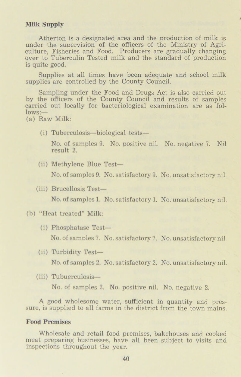 Atherton is a designated area and the production of milk is under the supervision of the officers of the Ministry of Agri- culture, Fisheries and Food. Producers are gradually changing over to Tuberculin Tested milk and the standard of production is quite good. Supplies at all times have been adequate and school milk supplies ai'e controlled by the County Council. Sampling under the Food and Drugs Act is also carried out by the officers of the County Council and results of samples carried out locally for bacteriological examination are as fol- lows:— (a) Raw Milk: (i) Tuberculosis—biological tests— No. of samples 9. No. positive nil. No. negative 7. Nil result 2. (ii) Methylene Blue Test— No. of samples 9. No. satisfactory 9. No. unsatisfactory nil. (iii) Brucellosis Test— No. of samples 1. No. satisfactory 1. No. unsatisfactory nil. (b) “Heat treated” Milk: (i) Phosphatase Test— No. of samnles 7. No. satisfactory 7. No. unsatisfactory nil (ii) Turbidity Test— No. of samples 2. No. satisfactory 2. No. unsatisfactory nil. (iii) Tubuerculosis— No. of samples 2. No. positive nil. No. negative 2. A good wholesome water, sufficient in quantity and pres- sure. is supplied to all farms in the district from the town mains. Food Premises Wholesale and retail food premises, bakehouses and cooked meat preparing businesses, have all been subiect to visits and inspections throughout the year.