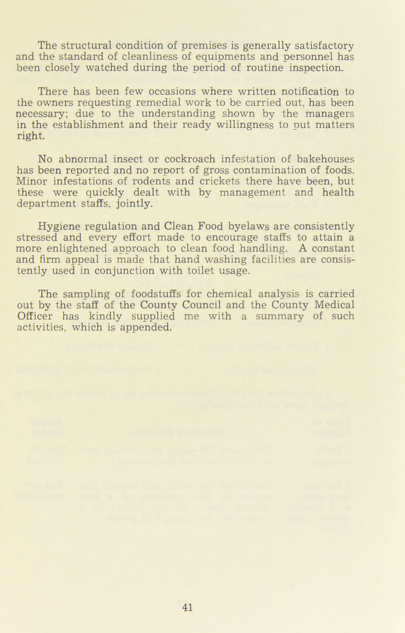 The structural condition of premises is generally satisfactory and the standard of cleanliness of equipments and personnel has been closely watched during the period of routine inspection. There has been few occasions where written notification to the owners requesting remedial work to be carried out, has been necessary; due to the understanding shown by the managers in the establishment and their ready willingness to put matters right. No abnormal insect or cockroach infestation of bakehouses has been reported and no report of gross contamination of foods. Minor infestations of rodents and crickets there have been, but these were quickly dealt with by management and health department staffs, jointly. Hygiene regulation and Clean Food byelaws are consistently stressed and every effort made to encourage staffs to attain a more enlightened approach to clean food handling. A constant and firm appeal is made that hand washing facilities are consis- tently used in conjunction with toilet usage. The sampling of foodstuffs for chemical analysis is carried out by the staff of the County Council and the County Medical Officer has kindly supplied me with a summary of such activities, which is appended.