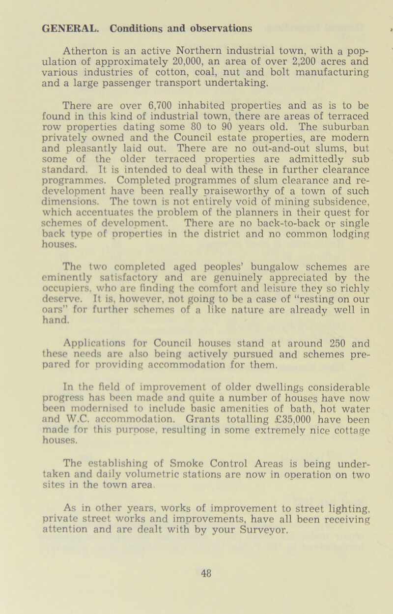 GENERAL. Conditions and observations Atherton is an active Northern industrial town, with a pop- ulation of approximately 20,000, an area of over 2,200 acres and various industries of cotton, coal, nut and bolt manufacturing and a large passenger transport undertaking. There are over 6,700 inhabited properties and as is to be found in this kind of industrial town, there are areas of terraced row properties dating some 80 to 90 years old. The suburban privately owned and the Council estate properties, are modern and pleasantly laid out. There are no out-and-out slums, but some of the older terraced properties are admittedly sub standard. It is intended to deal with these in further clearance programmes. Completed programmes of slum clearance and re- development have been really praiseworthy of a town of such dimensions. The town is not entirely void of mining subsidence, which accentuates the problem of the planners in their quest for schemes of development. There are no back-to-back or single back type of nroperties in the district and no common lodging houses. The two completed aged peoples’ bungalow schemes are eminently satisfactory and are genuinely appreciated by the occupiers, who are finding the comfort and leisure they so richly deserve. It is, however, not going to be a case of “resting on our oars” for further schemes of a like nature are already well in hand. Applications for Council houses stand at around 250 and these needs are also being actively pursued and schemes pre- pared for providing accommodation for them. In the field of improvement of older dwellings considerable progress has been made and quite a number of houses have now been modernised to include basic amenities of bath, hot water and W.C. accommodation. Grants totalling £35,000 have been made for this purpose, resulting in some extremely nice cottage houses. The establishing of Smoke Control Areas is being under- taken and daily volumetric stations are now in operation on two sites in the town area As in other years, works of improvement to street lighting, private street works and improvements, have all been receiving attention and are dealt with by your Surveyor.