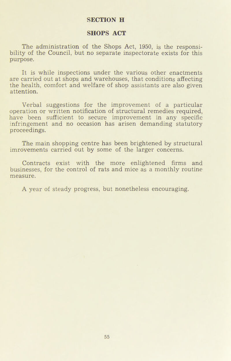 SHOPS ACT The administration of the Shops Act, 1950, is the responsi- bility of the Council, but no separate inspectorate exists for this purpose. It is while inspections under the various other enactments are carried out at shops and warehouses, that conditions affecting the health, comfort and welfare of shop assistants are also given attention. Verbal suggestions for the improvement of a particular operation or written notification of structural remedies required, have been sufficient to secure improvement in any specific infringement and no occasion has arisen demanding statutory proceedings. The main shopping centre has been brightened by structural imrovements carried out by some of the larger concerns. Contracts exist with the more enlightened firms and businesses, for the control of rats and mice as a monthly routine measure. A year of steady progress, but nonetheless encouraging.
