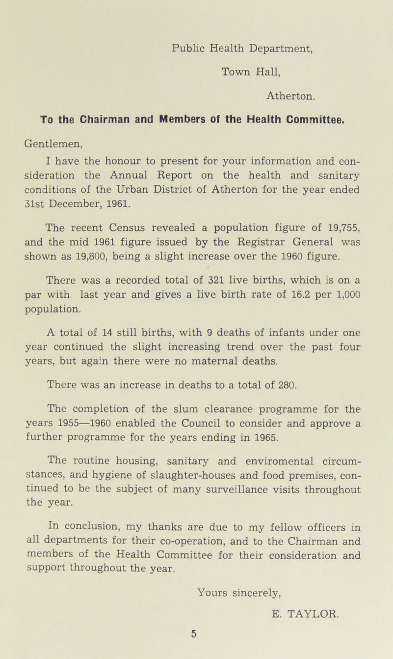 Public Health Department, Town Hall, Atherton. To the Chairman and Members of the Health Committee. Gentlemen, I have the honour to present for your information and con- sideration the Annual Report on the health and sanitary conditions of the Urban District of Atherton for the year ended 31st December, 1961. The recent Census revealed a population figure of 19,755, and the mid 1961 figure issued by the Registrar General was shown as 19,800, being a slight increase over the 1960 figure. There was a recorded total of 321 live births, which is on a par with last year and gives a live birth rate of 16.2 per 1,000 population. A total of 14 still births, with 9 deaths of infants under one year continued the slight increasing trend over the past four years, but again there were no maternal deaths. There was an increase in deaths to a total of 280. The completion of the slum clearance programme for the years 1955—1960 enabled the Council to consider and approve a further programme for the years ending in 1965. The routine housing, sanitary and enviromental circum- stances, and hygiene of slaughter-houses and food premises, con- tinued to be the subject of many surveillance visits throughout the year. In conclusion, my thanks are due to my fellow officers in all departments for their co-operation, and to the Chairman and members of the Health Committee for their consideration and support throughout the year. Yours sincerely, E. TAYLOR.