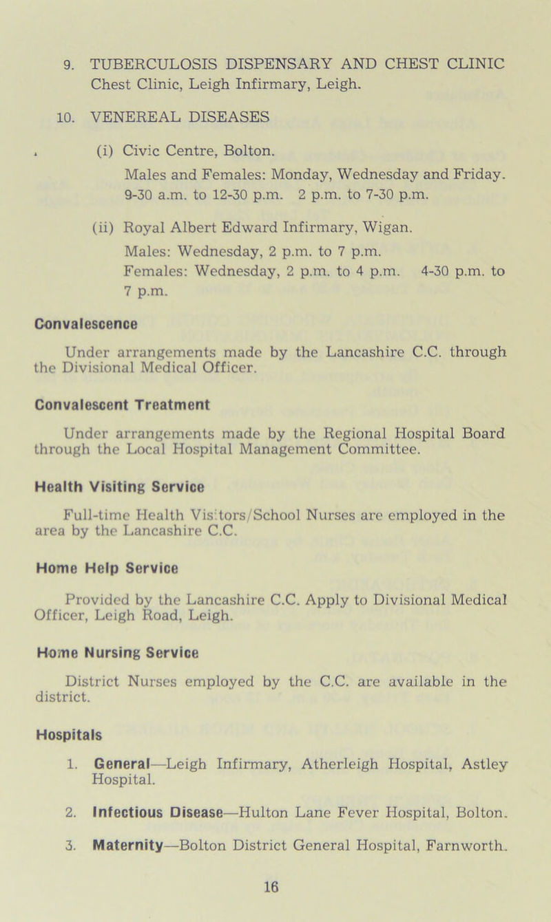 9. TUBERCULOSIS DISPENSARY AND CHEST CLINIC Chest Clinic, Leigh Infirmary, Leigh. 10. VENEREAL DISEASES . (i) Civic Centre, Bolton. Males and Females: Monday, Wednesday and Friday. 9-30 a.m. to 12-30 p.m. 2 p.m. to 7-30 p.m. (ii) Royal Albert Edward Infirmary. Wigan. Males: Wednesday, 2 p.m. to 7 p.m. Females: Wednesday, 2 p.m. to 4 p.m. 4-30 p.m. to 7 p.m. Convalescence Under arrangements made by the Lancashire C.C. through the Divisional Medical Officer. Convalescent Treatment Under arrangements made by the Regional Hospital Board through the Local Hospital Management Committee. Health Visiting Service Full-time Health Vis tors/School Nurses are employed in the area by the Lancashire C.C. Home Help Service Provided by the Lancashire C.C. Apply to Divisional Medical Officer, Leigh Road, Leigh. Home Nursing Service District Nurses employed by the C.C. are available in the district. Hospitals 1. General—Leigh Infirmary, Atherleigh Hospital, Astley Hospital. 2. Infectious Disease—Hulton Lane Fever Hospital, Bolton. 3. Maternity—Bolton District General Hospital, Farnworth.