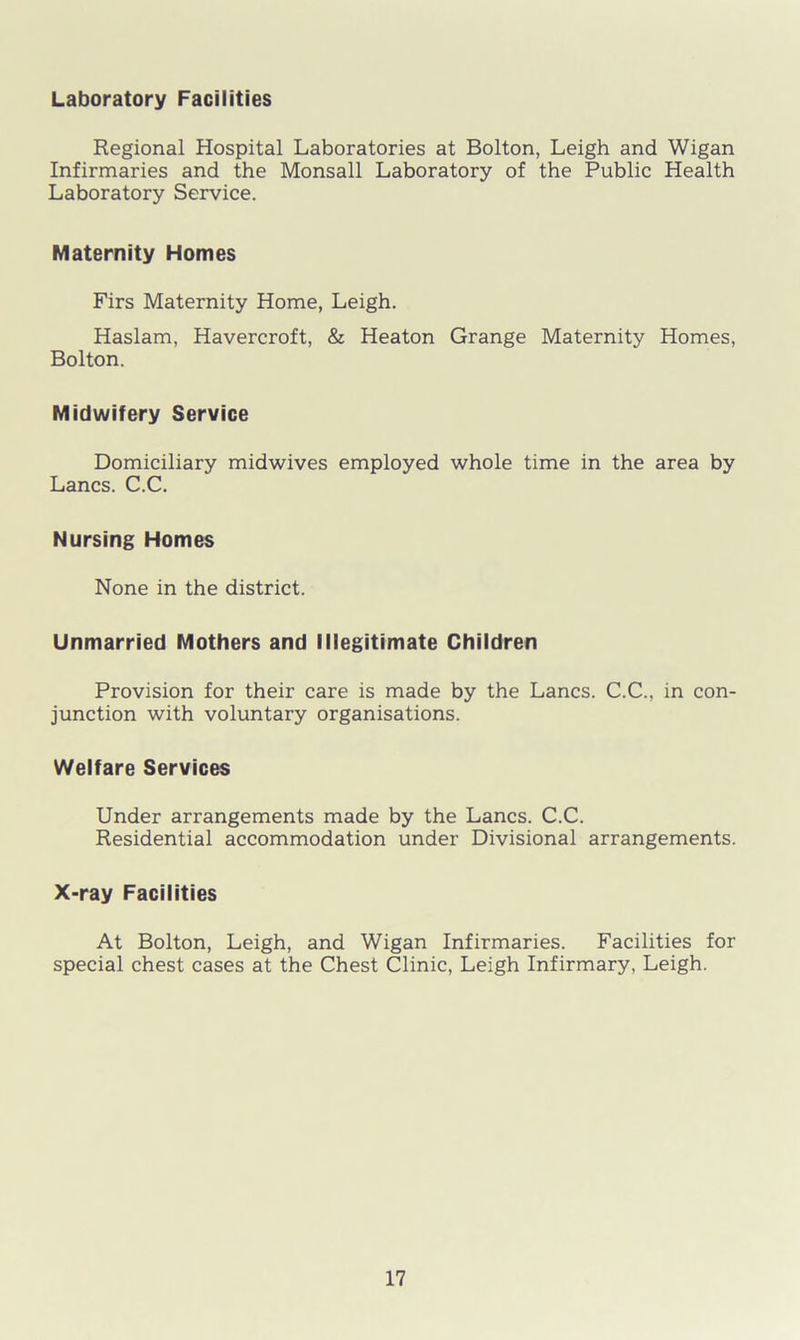Laboratory Facilities Regional Hospital Laboratories at Bolton, Leigh and Wigan Infirmaries and the Monsall Laboratory of the Public Health Laboratory Service. Maternity Homes Firs Maternity Home, Leigh. Haslam, Havercroft, & Heaton Grange Maternity Homes, Bolton. Midwifery Service Domiciliary midwives employed whole time in the area by Lancs. C.C. Nursing Homes None in the district. Unmarried Mothers and Illegitimate Children Provision for their care is made by the Lancs. C.C., in con- junction with voluntary organisations. Welfare Services Under arrangements made by the Lancs. C.C. Residential accommodation under Divisional arrangements. X-ray Facilities At Bolton, Leigh, and Wigan Infirmaries. Facilities for special chest cases at the Chest Clinic, Leigh Infirmary, Leigh.