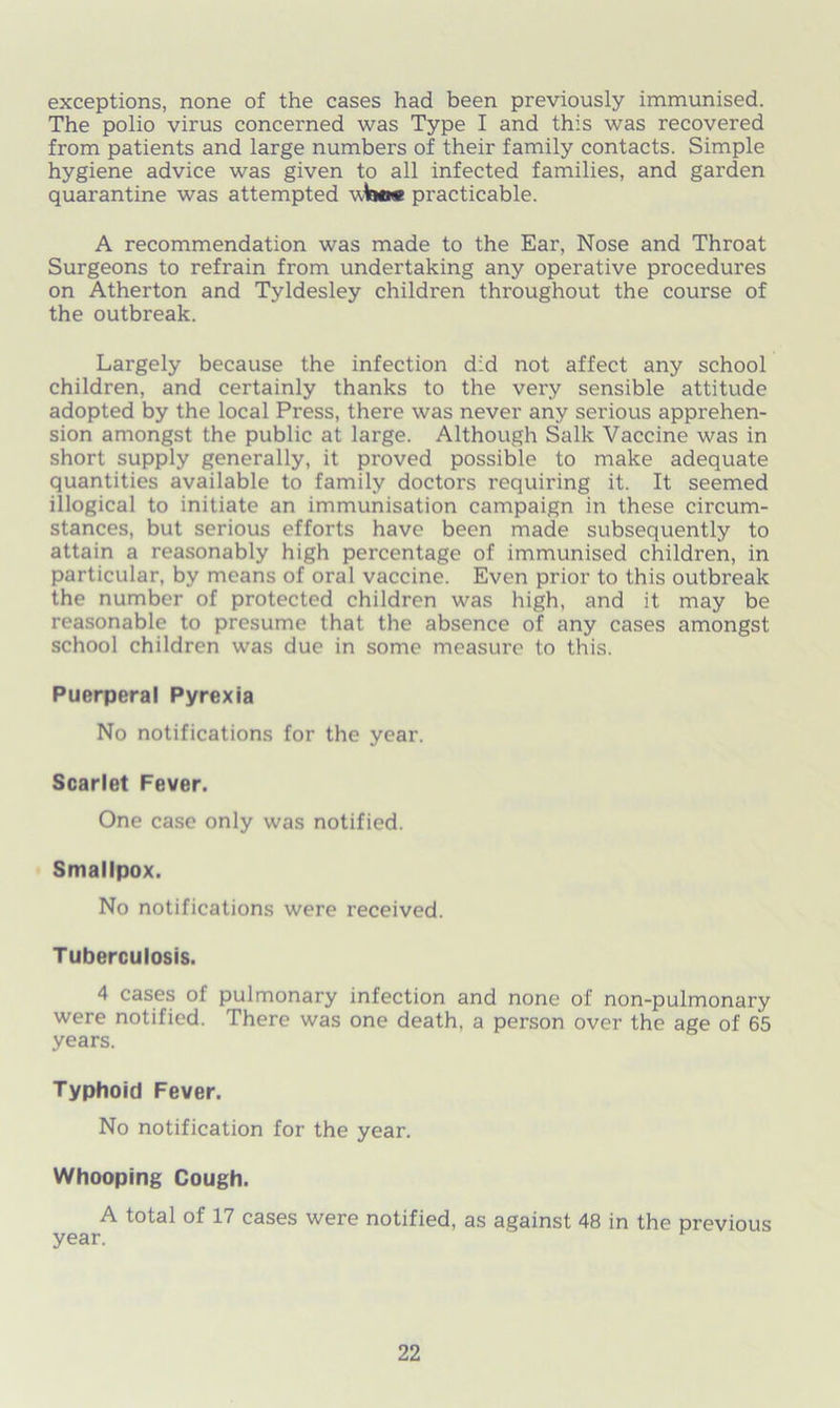 exceptions, none of the cases had been previously immunised. The polio virus concerned was Type I and this was recovered from patients and large numbers of their family contacts. Simple hygiene advice was given to all infected families, and garden quarantine was attempted u 1mm practicable. A recommendation was made to the Ear, Nose and Throat Surgeons to refrain from undertaking any operative procedures on Atherton and Tyldesley children throughout the course of the outbreak. Largely because the infection did not affect any school children, and certainly thanks to the very sensible attitude adopted by the local Press, there was never any serious apprehen- sion amongst the public at large. Although Salk Vaccine was in short supply generally, it proved possible to make adequate quantities available to family doctors requiring it. It seemed illogical to initiate an immunisation campaign in these circum- stances, but serious efforts have been made subsequently to attain a reasonably high percentage of immunised children, in particular, by means of oral vaccine. Even prior to this outbreak the number of protected children was high, and it may be reasonable to presume that the absence of any cases amongst school children was due in some measure to this. Puerperal Pyrexia No notifications for the year. Scarlet Fever. One case only was notified. Smallpox. No notifications were received. Tuberculosis. 4 cases of pulmonary infection and none of non-pulmonary were notified. There was one death, a person over the age of 65 years. Typhoid Fever. No notification for the year. Whooping Cough. A total of 17 cases were notified, as against 48 in the previous year.