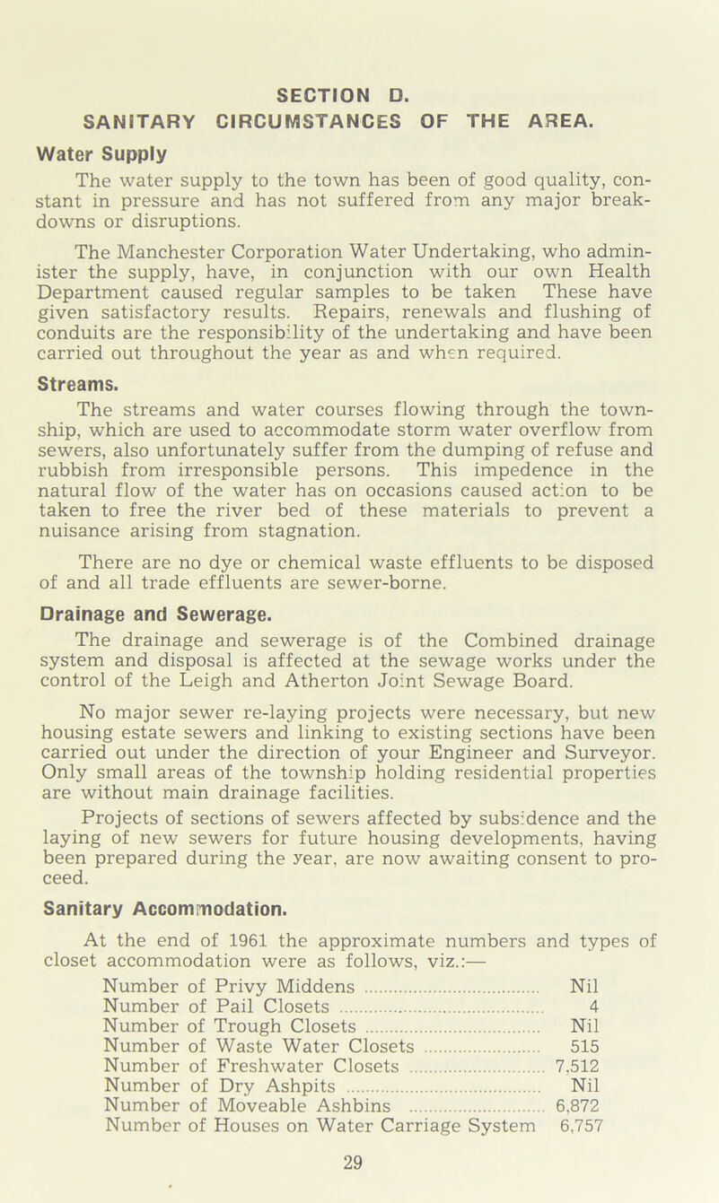 SANITARY CIRCUMSTANCES OF THE AREA. Water Supply The water supply to the town has been of good quality, con- stant in pressure and has not suffered from any major break- downs or disruptions. The Manchester Corporation Water Undertaking, who admin- ister the supply, have, in conjunction with our own Health Department caused regular samples to be taken These have given satisfactory results. Repairs, renewals and flushing of conduits are the responsibility of the undertaking and have been carried out throughout the year as and when required. Streams. The streams and water courses flowing through the town- ship, which are used to accommodate storm water overflow from sewers, also unfortunately suffer from the dumping of refuse and rubbish from irresponsible persons. This impedence in the natural flow of the water has on occasions caused action to be taken to free the river bed of these materials to prevent a nuisance arising from stagnation. There are no dye or chemical waste effluents to be disposed of and all trade effluents are sewer-borne. Drainage and Sewerage. The drainage and sewerage is of the Combined drainage system and disposal is affected at the sewage works under the control of the Leigh and Atherton Joint Sewage Board. No major sewer re-laying projects were necessary, but new housing estate sewers and linking to existing sections have been carried out under the direction of your Engineer and Surveyor. Only small areas of the township holding residential properties are without main drainage facilities. Projects of sections of sewers affected by subsidence and the laying of new sewers for future housing developments, having been prepared during the year, are now awaiting consent to pro- ceed. Sanitary Accommodation. At the end of 1961 the approximate numbers and types of closet accommodation were as follows, viz.:— Number of Privy Middens Nil Number of Pail Closets 4 Number of Trough Closets Nil Number of Waste Water Closets 515 Number of Freshwater Closets 7,512 Number of Dry Ashpits Nil Number of Moveable Ashbins 6,872 Number of Houses on Water Carriage System 6,757