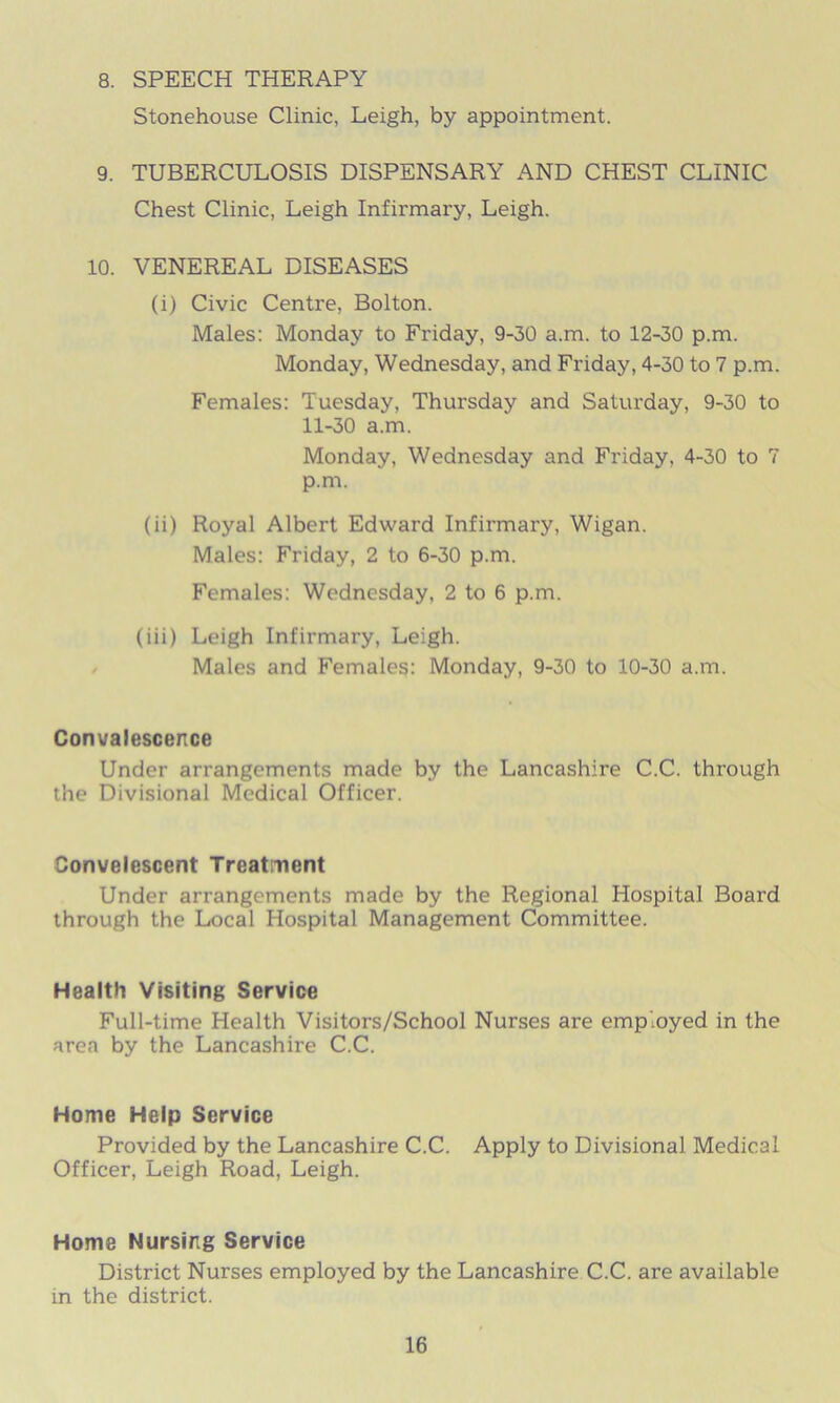 8. SPEECH THERAPY Stonehouse Clinic, Leigh, by appointment. 9. TUBERCULOSIS DISPENSARY AND CHEST CLINIC Chest Clinic, Leigh Infirmary, Leigh. 10. VENEREAL DISEASES (i) Civic Centre, Bolton. Males: Monday to Friday, 9-30 a.m. to 12-30 p.m. Monday, Wednesday, and Friday, 4-30 to 7 p.m. Females: Tuesday, Thursday and Saturday, 9-30 to 11-30 a.m. Monday, Wednesday and Friday, 4-30 to 7 p.m. (ii) Royal Albert Edward Infirmary, Wigan. Males: Friday, 2 to 6-30 p.m. Females: Wednesday, 2 to 6 p.m. (iii) Leigh Infirmary, Leigh. Males and Females: Monday, 9-30 to 10-30 a.m. Convalescence Under arrangements made by the Lancashire C.C. through the Divisional Medical Officer. Convelescent Treatment Under arrangements made by the Regional Hospital Board through the Local Hospital Management Committee. Health Visiting Service Full-time Health Visitors/School Nurses are employed in the area by the Lancashire C.C. Home Help Service Provided by the Lancashire C.C. Apply to Divisional Medical Officer, Leigh Road, Leigh. Home Nursing Service District Nurses employed by the Lancashire C.C. are available in the district.