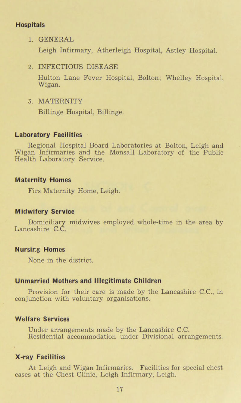 Hospitals 1. GENERAL Leigh Infirmary, Atherleigh Hospital, Astley Hospital. 2. INFECTIOUS DISEASE Hulton Lane Fever Hospital, Bolton; Whelley Hospital, Wigan. 3. MATERNITY Billinge Hospital, Billinge. Laboratory Facilities Regional Hospital Board Laboratories at Bolton, Leigh and Wigan Infirmaries and the Monsall Laboratory of the Public Health Laboratory Service. Maternity Homes Firs Maternity Home, Leigh. Midwifery Service Domiciliary midwives employed whole-time in the area by Lancashire C.C. Nursing Homes None in the district. Unmarried Mothers and Illegitimate Children Provision for their care is made by the Lancashire C.C., in conjunction with voluntary organisations. Welfare Services Under arrangements made by the Lancashire C.C. Residential accommodation under Divisional arrangements. X-ray Facilities At Leigh and Wigan Infirmaries. Facilities for special chest cases at the Chest Clinic, Leigh Infirmary, Leigh.