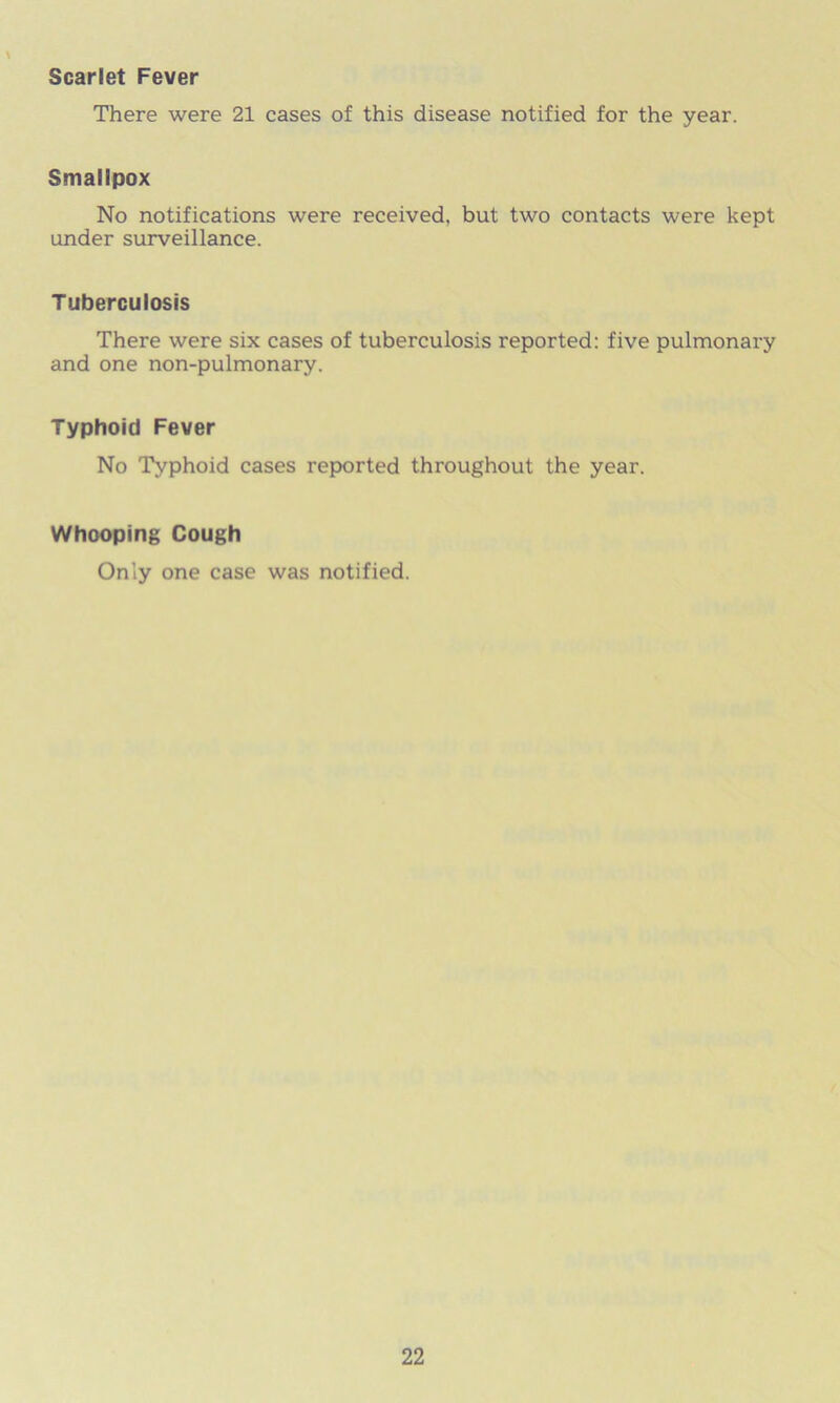 Scarlet Fever \ There were 21 cases of this disease notified for the year. Smallpox No notifications were received, but two contacts were kept under surveillance. Tuberculosis There were six cases of tuberculosis reported: five pulmonary and one non-pulmonary. Typhoid Fever No Typhoid cases reported throughout the year. Whooping Cough Only one case was notified.