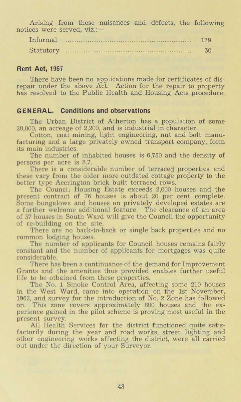 Arising from these nuisances and defects, the following notices were served, viz.:— Informal 179 Statutory 30 Rent Act, 1957 There have been no applications made for certificates of dis- repair under the above Act. Action for the repair to property has resolved to the Public Health and Housing Acts procedure. GENERAL. Conditions and observations The Urban District of Atherton has a population of some 20,000, an acreage of 2,200, and is industrial in chai'acter. Cotton, coal mining, light engineering, nut and bolt manu- facturing and a large privately owned transport company, form its main industries. The number of inhabited houses is 6,750 and the density of persons per acre is 8.7. There is a considerable number of terraced properties and these vary from the older more outdated cottage property to the better type Accrington brick built terraced rows. The Council Housing Estate exceeds 2,000 houses and the present contract of 76 houses is about 20 per cent complete. Some bungalows and houses on privately developed estates are a further welcome additional feature. The clearance of an area of 37 houses in South Ward will give the Council the opportunity of re-building on the site. There are no back-to-back or single back properties and no common lodging houses. The number of applicants for Council houses remains fairly constant and the number of applicants for mortgages was quite considerable. There has been a continuance of the demand for Improvement Grants and the amenities thus provided enables further useful life to be otbained from these properties. The No. 1 Smoke Control Area, affecting some 210 houses in the West Ward, came into operation on the 1st November, 1962, and survey for the introduction of No. 2 Zone has followed on. This zone covers approximately 800 houses and the ex- perience gained in the pilot scheme is proving most useful in the present survey. All Health Services for the district functioned quite satis- factorily during the year and road works, street lighting and other engineering works affecting the district, were all carried out under the direction of your Surveyor.