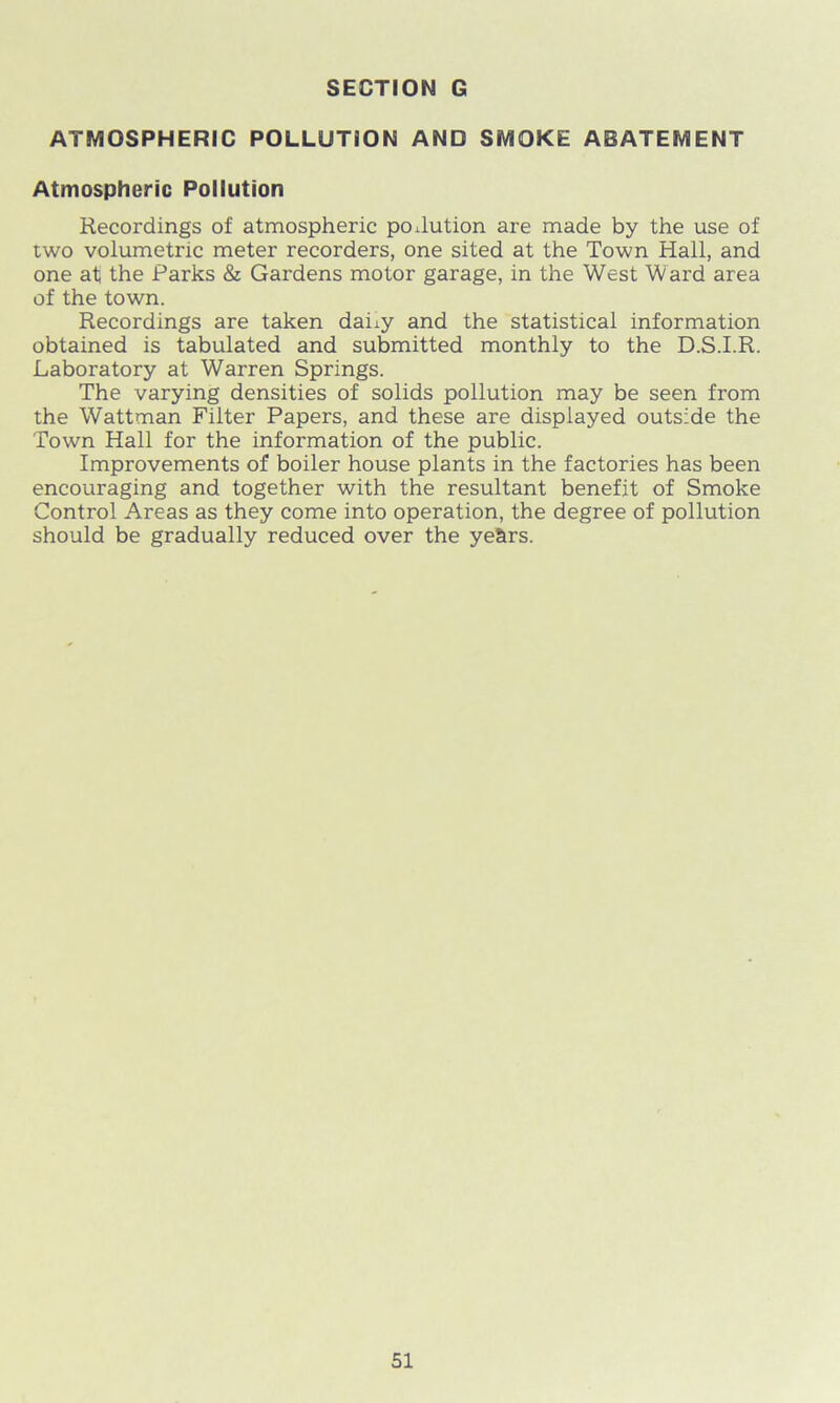 ATMOSPHERIC POLLUTION AND SMOKE ABATEMENT Atmospheric Pollution Recordings of atmospheric pollution are made by the use of two volumetric meter recorders, one sited at the Town Hall, and one at the Parks & Gardens motor garage, in the West Ward area of the town. Recordings are taken dai±y and the statistical information obtained is tabulated and submitted monthly to the D.S.I.R. Laboratory at Warren Springs. The varying densities of solids pollution may be seen from the Wattman Filter Papers, and these are displayed outside the Town Hall for the information of the public. Improvements of boiler house plants in the factories has been encouraging and together with the resultant benefit of Smoke Control Areas as they come into operation, the degree of pollution should be gradually reduced over the ye&rs.