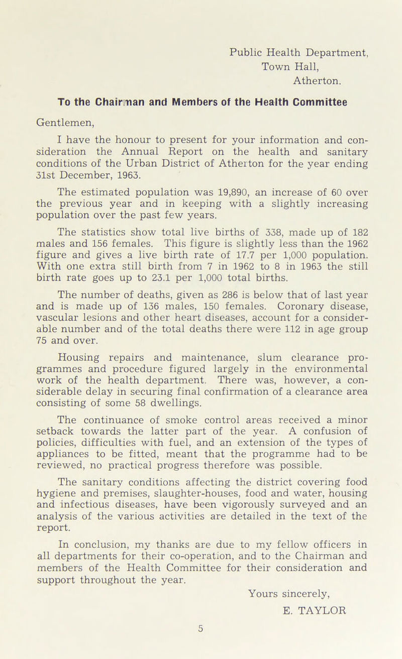 Public Health Department, Town Hall, Atherton. To the Chairman and Members of the Health Committee Gentlemen, I have the honour to present for your information and con- sideration the Annual Report on the health and sanitary conditions of the Urban District of Atherton for the year ending 31st December, 1963. The estimated population was 19,890, an increase of 60 over the previous year and in keeping with a slightly increasing population over the past few years. The statistics show total live births of 338, made up of 182 males and 156 females. This figure is slightly less than the 1962 figure and gives a live birth rate of 17.7 per 1,000 population. With one extra still birth from 7 in 1962 to 8 in 1963 the still birth rate goes up to 23.1 per 1,000 total births. The number of deaths, given as 286 is below that of last year and is made up of 136 males, 150 females. Coronary disease, vascular lesions and other heart diseases, account for a consider- able number and of the total deaths there were 112 in age group 75 and over. Housing repairs and maintenance, slum clearance pro- grammes and procedure figured largely in the environmental work of the health department. There was, however, a con- siderable delay in securing final confirmation of a clearance area consisting of some 58 dwellings. The continuance of smoke control areas received a minor setback towards the latter part of the year. A confusion of policies, difficulties with fuel, and an extension of the types of appliances to be fitted, meant that the programme had to be reviewed, no practical progress therefore was possible. The sanitary conditions affecting the district covering food hygiene and premises, slaughter-houses, food and water, housing and infectious diseases, have been vigorously surveyed and an analysis of the various activities are detailed in the text of the report. In conclusion, my thanks are due to my fellow officers in all departments for their co-operation, and to the Chairman and members of the Health Committee for their consideration and support throughout the year. Yours sincerely, E. TAYLOR