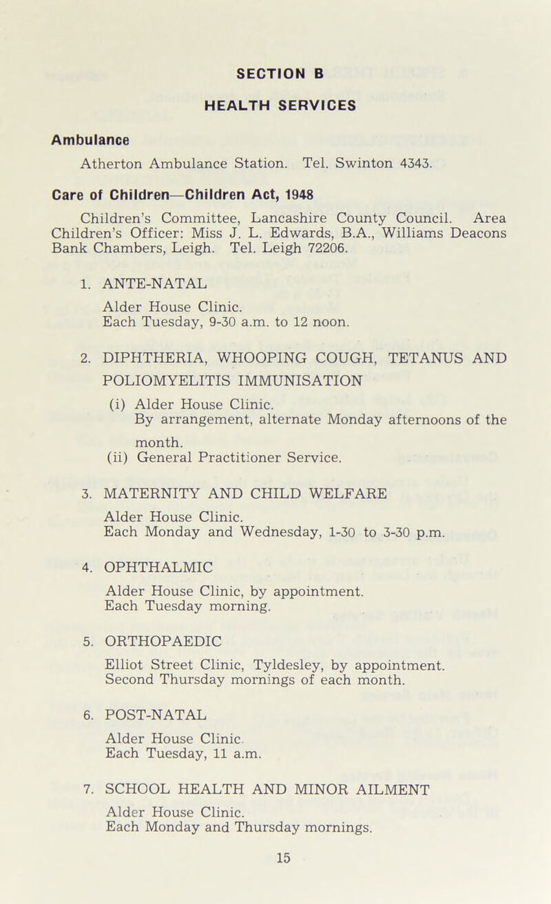 HEALTH SERVICES Ambulance Atherton Ambulance Station. Tel. Swinton 4343. Care of Children—Children Act, 1948 Children’s Committee, Lancashire County Council. Area Children’s Officer: Miss J. L. Edwards, B.A., Williams Deacons Bank Chambers, Leigh. Tel. Leigh 72206. 1. ANTE-NATAL Alder House Clinic. Each Tuesday, 9-30 a.m. to 12 noon. 2. DIPHTHERIA, WHOOPING COUGH, TETANUS AND POLIOMYELITIS IMMUNISATION (i) Alder House Clinic. By arrangement, alternate Monday afternoons of the month. (ii) General Practitioner Service. 3. MATERNITY AND CHILD WELFARE Alder House Clinic. Each Monday and Wednesday, 1-30 to 3-30 p.m. 4. OPHTHALMIC Alder House Clinic, by appointment. Each Tuesday morning. 5. ORTHOPAEDIC Elliot Street Clinic, Tyldesley, by appointment. Second Thursday mornings of each month. 6. POST-NATAL Alder House Clinic. Each Tuesday, 11 a.m. 7. SCHOOL HEALTH AND MINOR AILMENT Alder House Clinic. Each Monday and Thursday mornings.