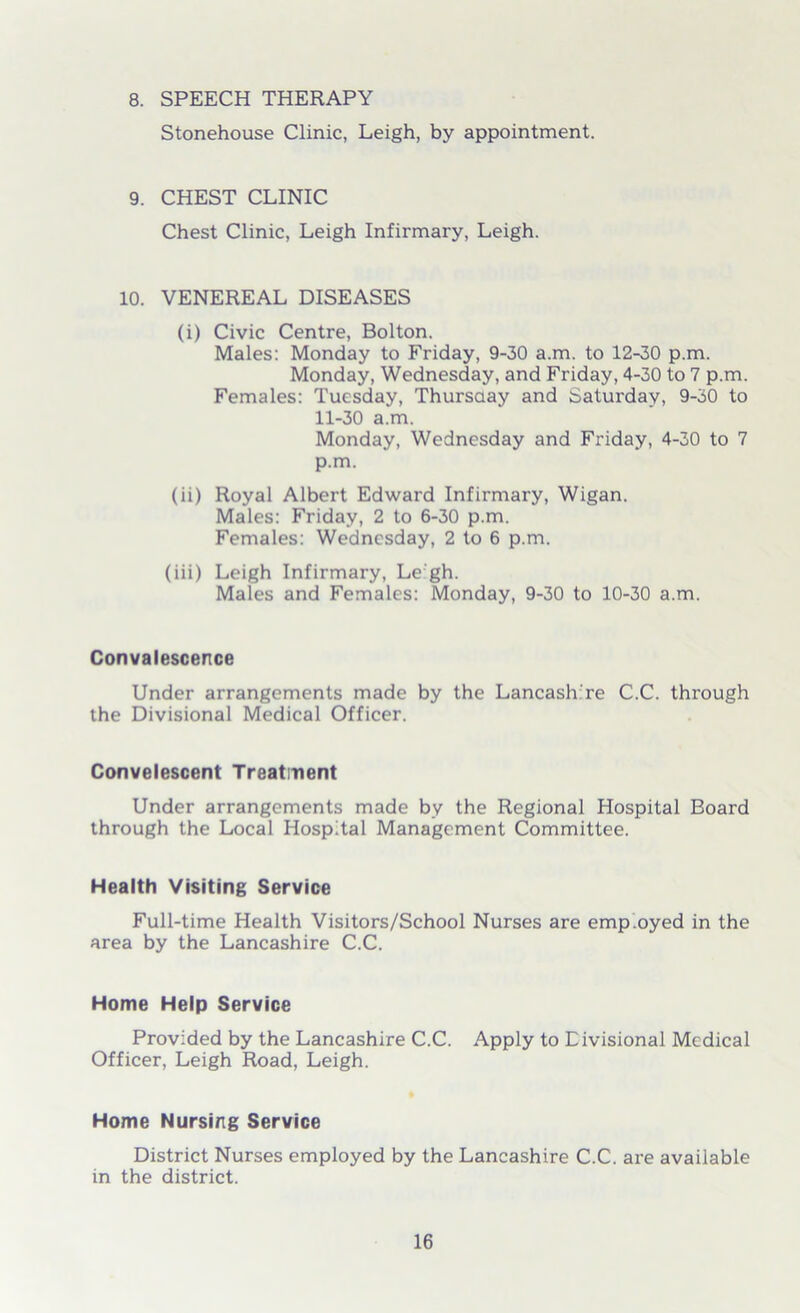 8. SPEECH THERAPY Stonehouse Clinic, Leigh, by appointment. 9. CHEST CLINIC Chest Clinic, Leigh Infirmary, Leigh. 10. VENEREAL DISEASES (i) Civic Centre, Bolton. Males: Monday to Friday, 9-30 a.m. to 12-30 p.m. Monday, Wednesday, and Friday, 4-30 to 7 p.m. Females: Tuesday, Thursday and Saturday, 9-30 to 11-30 a.m. Monday, Wednesday and Friday, 4-30 to 7 p.m. (ii) Royal Albert Edward Infirmary, Wigan. Males: Friday, 2 to 6-30 p.m. Females: Wednesday, 2 to 6 p.m. (iii) Leigh Infirmary, Le gh. Males and Females: Monday, 9-30 to 10-30 a.m. Convalescence Under arrangements made by the Lancash re C.C. through the Divisional Medical Officer. Convelescent Treatment Under arrangements made by the Regional Hospital Board through the Local Hospital Management Committee. Health Visiting Service Full-time Health Visitors/School Nurses are emp.oyed in the area by the Lancashire C.C. Home Help Service Provided by the Lancashire C.C. Apply to Divisional Medical Officer, Leigh Road, Leigh. Home Nursing Service District Nurses employed by the Lancashire C.C. are available in the district.