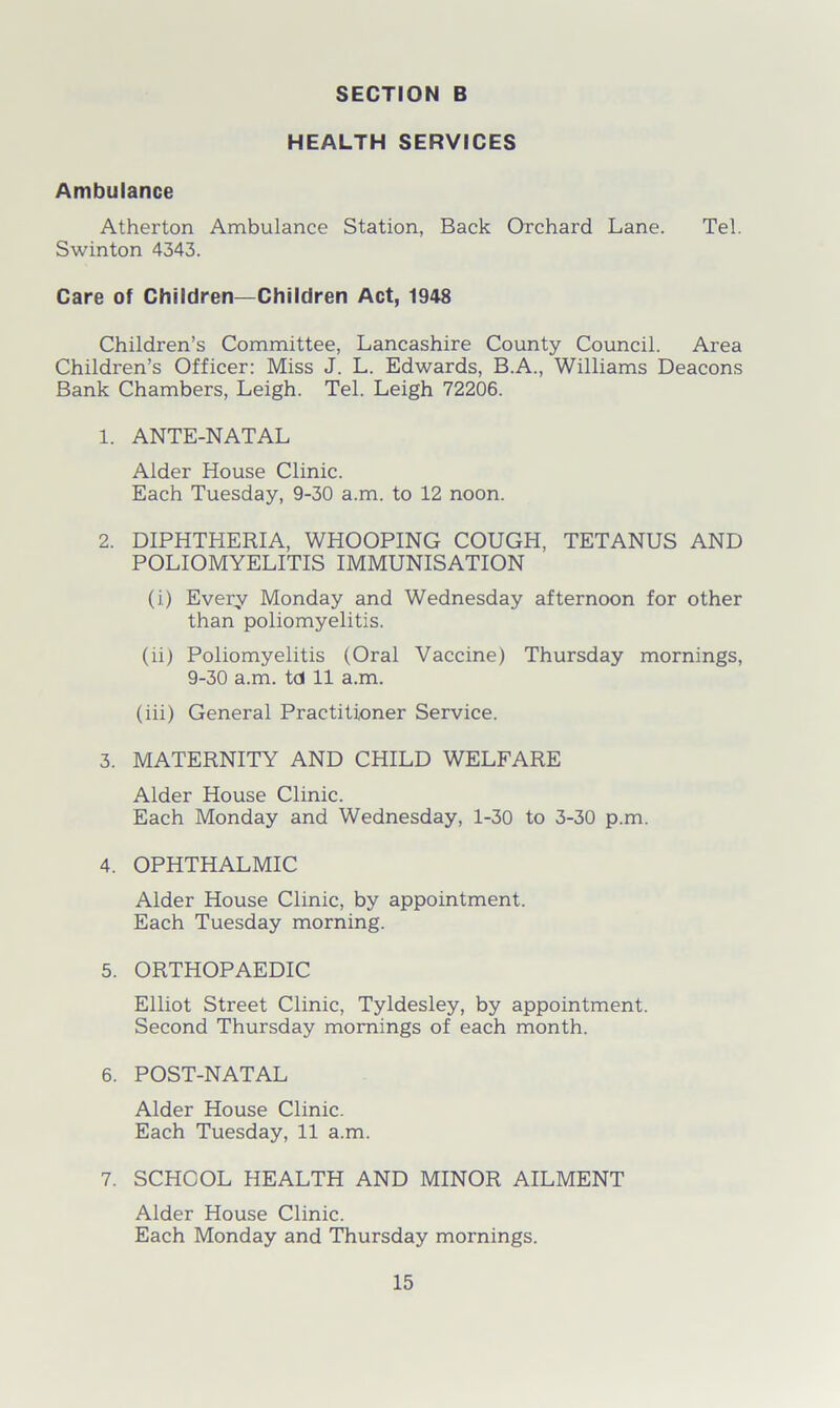 HEALTH SERVICES Ambulance Atherton Ambulance Station, Back Orchard Lane. Tel. Swinton 4343. Care of Children—Children Act, 1948 Children’s Committee, Lancashire County Council. Area Children’s Officer: Miss J. L. Edwards, B.A., Williams Deacons Bank Chambers, Leigh. Tel. Leigh 72206. 1. ANTE-NATAL Alder House Clinic. Each Tuesday, 9-30 a.m. to 12 noon. 2. DIPHTHERIA, WHOOPING COUGH, TETANUS AND POLIOMYELITIS IMMUNISATION (i) Every Monday and Wednesday afternoon for other than poliomyelitis. (ii) Poliomyelitis (Oral Vaccine) Thursday mornings, 9-30 a.m. td 11 a.m. (iii) General Practitioner Service. 3. MATERNITY AND CHILD WELFARE Alder House Clinic. Each Monday and Wednesday, 1-30 to 3-30 p.m. 4. OPHTHALMIC Alder House Clinic, by appointment. Each Tuesday morning. 5. ORTHOPAEDIC Elliot Street Clinic, Tyldesley, by appointment. Second Thursday mornings of each month. 6. POST-NATAL Alder House Clinic. Each Tuesday, 11 a.m. 7. SCHOOL HEALTH AND MINOR AILMENT Alder House Clinic. Each Monday and Thursday mornings.