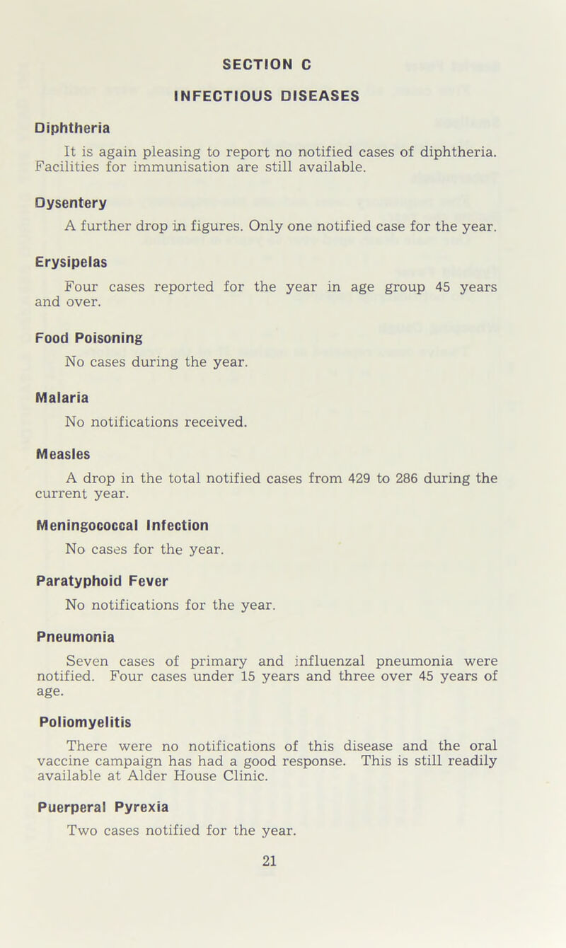 INFECTIOUS DISEASES Diphtheria It is again pleasing to report no notified cases of diphtheria. Facilities for immunisation are still available. Dysentery A further drop in figures. Only one notified case for the year. Erysipelas Four cases reported for the year in age group 45 years and over. Food Poisoning No cases during the year. Malaria No notifications received. Measles A drop in the total notified cases from 429 to 286 during the current year. Meningococcal Infection No cases for the year. Paratyphoid Fever No notifications for the year. Pneumonia Seven cases of primary and influenzal pneumonia were notified. Four cases under 15 years and three over 45 years of age. Poliomyelitis There were no notifications of this disease and the oral vaccine campaign has had a good response. This is still readily available at Alder House Clinic. Puerperal Pyrexia Two cases notified for the year.