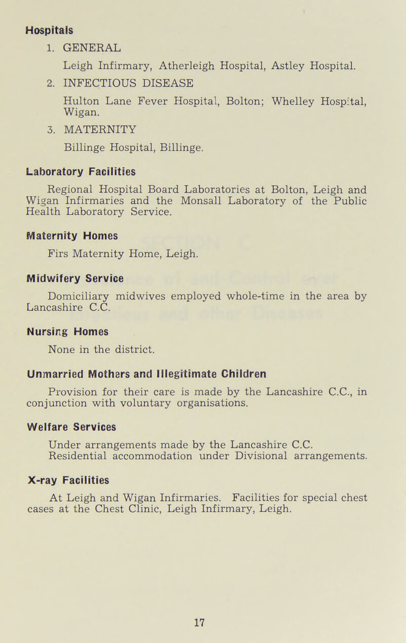 Hospitals 1. GENERAL Leigh Infirmary, Atherleigh Hospital, Astley Hospital. 2. INFECTIOUS DISEASE Hulton Lane Fever Hospital, Bolton; Whelley Hospital, Wigan. 3. MATERNITY Billinge Hospital, Billinge. Laboratory Facilities Regional Hospital Board Laboratories at Bolton, Leigh and Wigan Infirmaries and the Monsall Laboratory of the Public Health Laboratory Service. Maternity Homes Firs Maternity Home, Leigh. Midwifery Service Domiciliary midwives employed whole-time in the area by Lancashire C.C. Nursing Homes None in the district. Unmarried Mothers and Illegitimate Children Provision for their care is made by the Lancashire C.C., in conjunction with voluntary organisations. Welfare Services Under arrangements made by the Lancashire C.C. Residential accommodation under Divisional arrangements. X-ray Facilities At Leigh and Wigan Infirmaries. Facilities for special chest cases at the Chest Clinic, Leigh Infirmary, Leigh.