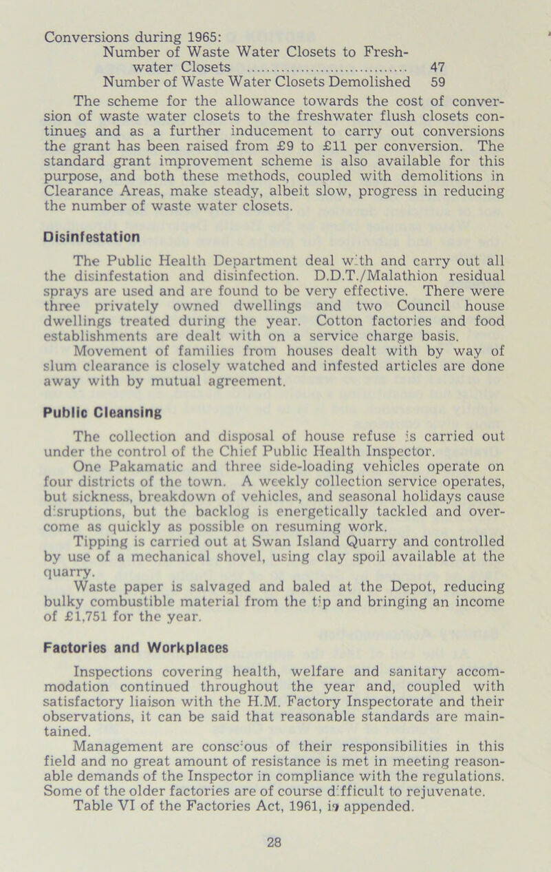 Conversions during 1965: Number of Waste Water Closets to Fresh- water Closets 47 Number of Waste Water Closets Demolished 59 The scheme for the allowance towards the cost of conver- sion of waste water closets to the freshwater flush closets con- tinues and as a further inducement to carry out conversions the grant has been raised from £9 to £11 per conversion. The standard grant improvement scheme is also available for this purpose, and both these methods, coupled with demolitions in Clearance Areas, make steady, albeit slow, progress in reducing the number of waste water closets. Disinfestation The Public Health Department deal with and carry out all the disinfestation and disinfection. D.D.T./Malathion residual sprays are used and are found to be very effective. There were three privately owned dwellings and two Council house dwellings treated during the year. Cotton factories and food establishments are dealt with on a service chai’ge basis. Movement of families from houses dealt with by way of slum clearance is closely watched and infested articles are done away with by mutual agreement. Public Cleansing The collection and disposal of house refuse is carried out under the control of the Chief Public Health Inspector. One Pakamatic and three side-loading vehicles operate on four districts of the town. A weekly collection service operates, but sickness, breakdown of vehicles, and seasonal holidays cause disruptions, but the backlog is energetically tackled and over- come as quickly as possible on resuming work. Tipping is carried out at Swan Island Quarry and controlled by use of a mechanical shovel, using clay spoil available at the quarry. Waste paper is salvaged and baled at the Depot, reducing bulky combustible material from the t;p and bringing an income of £1,751 for the year. Factories and Workplaces Inspections covering health, welfare and sanitary accom- modation continued throughout the year and, coupled with satisfactory liaison with the H.M. Factory Inspectorate and their observations, it can be said that reasonable standards are main- tained. Management are consc:ous of their responsibilities in this field and no great amount of resistance is met in meeting reason- able demands of the Inspector in compliance with the regulations. Some of the older factories are of course difficult to rejuvenate. Table VI of the Factories Act, 1961, ii appended.