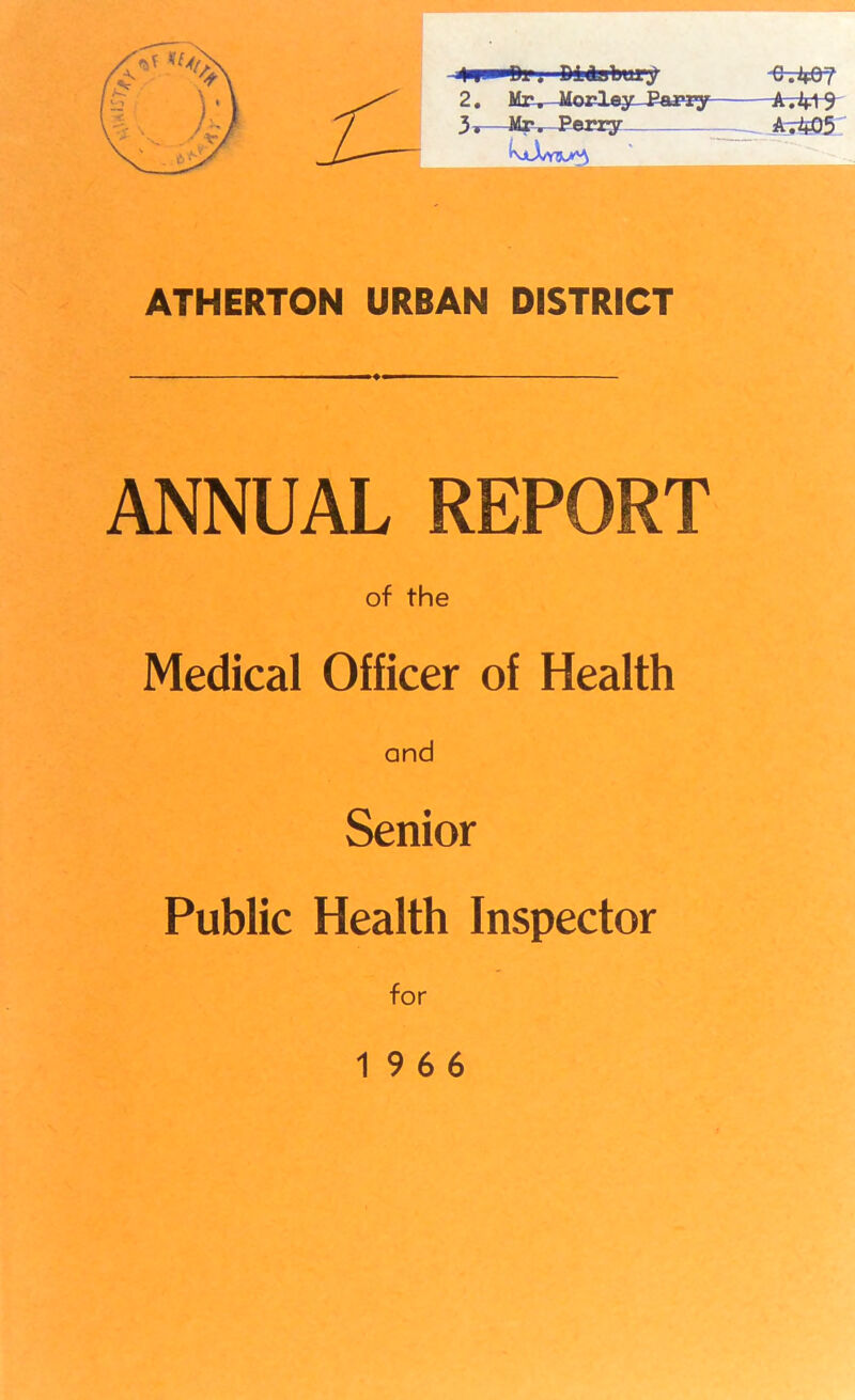 4n ■ ■Oi. D14abury ■Q-.k&T 2. Mr. Morley Parry A.4+9 3*—Mr. Perry _ Ai403 »., *. . ,~T •-■ • ATHERTON URBAN DISTRICT ANNUAL REPORT of the Medical Officer of Health and Senior Public Health Inspector for 19 6 6