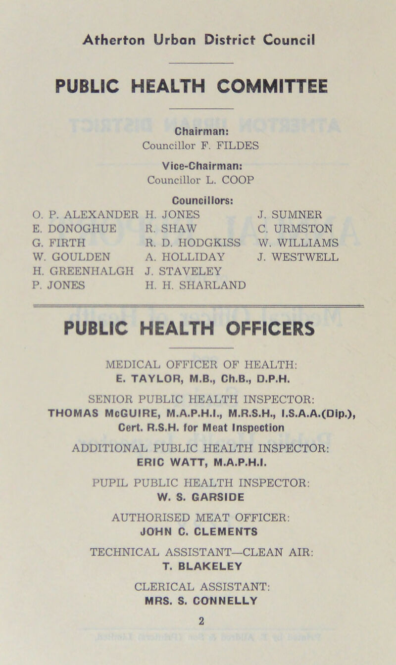 PUBLIC HEALTH COMMITTEE Chairman: Councillor F. FILDES Vice-Chairman: Councillor L. COOP Councillors: O. P. ALEXANDER H. JONES E. DONOGHUE R. SHAW G. FIRTH R. D. HODGKISS W. GOULDEN A. HOLLIDAY H. GREENHALGH J. STAVELEY P. JONES H. H. SHARLAND J. SUMNER C. URMSTON W. WILLIAMS J. WESTWELL PUBLIC HEALTH OFFICERS MEDICAL OFFICER OF HEALTH: E. TAYLOR, M.B., Ch.B., D.P.H. SENIOR PUBLIC HEALTH INSPECTOR: THOMAS McGUIRE, M.A.P.H.I., M.R.S.H., I.S.A.A.(Dip.), Cert. R.S.H. for Meat Inspection ADDITIONAL PUBLIC HEALTH INSPECTOR: ERIC WATT, M.A.P.H.I. PUPIL PUBLIC HEALTH INSPECTOR: W. S. GARSIDE AUTHORISED MEAT OFFICER: JOHN C. CLEMENTS TECHNICAL ASSISTANT—CLEAN AIR: T. BLAKELEY CLERICAL ASSISTANT: MRS. S. CONNELLY