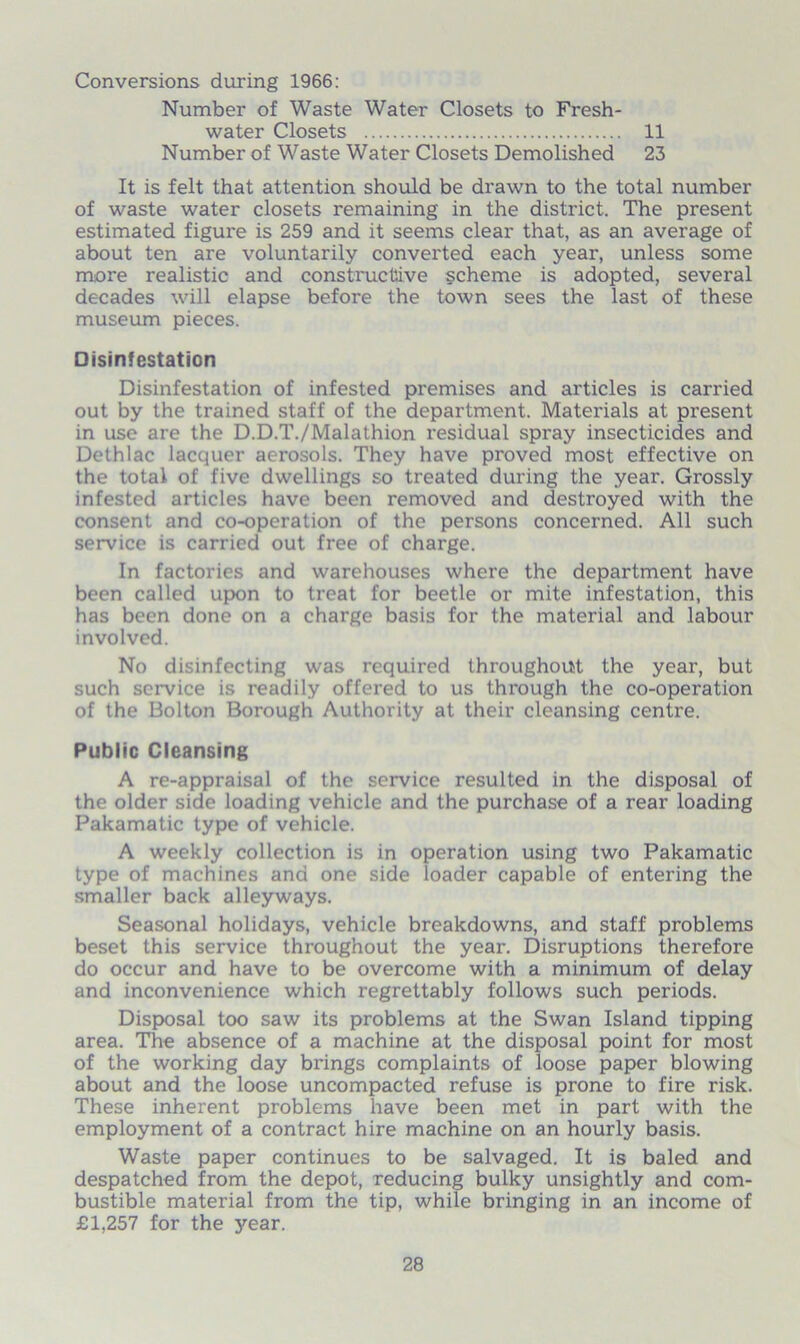 Conversions during 1966: Number of Waste Water Closets to Fresh- water Closets 11 Number of Waste Water Closets Demolished 23 It is felt that attention should be drawn to the total number of waste water closets remaining in the district. The present estimated figure is 259 and it seems clear that, as an average of about ten are voluntarily converted each year, unless some more realistic and constructive scheme is adopted, several decades will elapse before the town sees the last of these museum pieces. Disinfestation Disinfestation of infested premises and articles is carried out by the trained staff of the department. Materials at present in use are the D.D.T./Malathion residual spray insecticides and Dethlac lacquer aerosols. They have proved most effective on the total of five dwellings so treated during the year. Grossly infested articles have been removed and destroyed with the consent and co-operation of the persons concerned. All such service is carried out free of charge. In factories and warehouses where the department have been called upon to treat for beetle or mite infestation, this has been done on a charge basis for the material and labour involved. No disinfecting was required throughout the year, but such service is readily offered to us through the co-operation of the Bolton Borough Authority at their cleansing centre. Public Cleansing A re-appraisal of the service resulted in the disposal of the older side loading vehicle and the purchase of a rear loading Pakamatic type of vehicle. A weekly collection is in operation using two Pakamatic type of machines and one side loader capable of entering the smaller back alleyways. Seasonal holidays, vehicle breakdowns, and staff problems beset this service throughout the year. Disruptions therefore do occur and have to be overcome with a minimum of delay and inconvenience which regrettably follows such periods. Disposal too saw its problems at the Swan Island tipping area. The absence of a machine at the disposal point for most of the working day brings complaints of loose paper blowing about and the loose uncompacted refuse is prone to fire risk. These inherent problems have been met in part with the employment of a contract hire machine on an hourly basis. Waste paper continues to be salvaged. It is baled and despatched from the depot, reducing bulky unsightly and com- bustible material from the tip, while bringing in an income of £1,257 for the year.