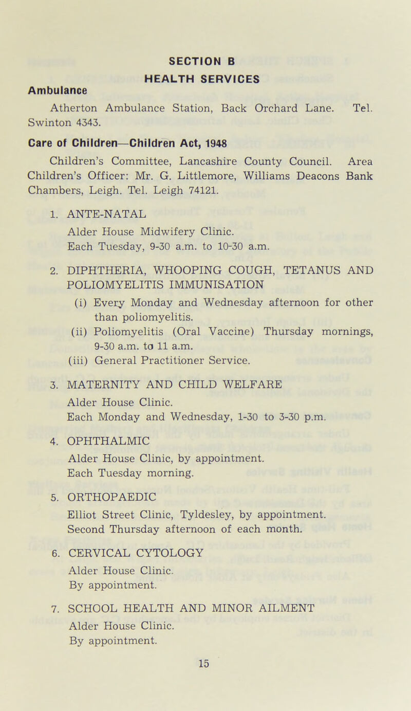 HEALTH SERVICES Ambulance Atherton Ambulance Station, Back Orchard Lane. Tel. Swinton 4343. Care of Children—Children Act, 1948 Children’s Committee, Lancashire County Council. Area Children’s Officer: Mr. G. Littlemore, Williams Deacons Bank Chambers, Leigh. Tel. Leigh 74121. 1. ANTE-NATAL Alder House Midwifery Clinic. Each Tuesday, 9-30 a.m. to 10-30 a.m. 2. DIPHTHERIA, WHOOPING COUGH, TETANUS AND POLIOMYELITIS IMMUNISATION (i) Every Monday and Wednesday afternoon for other than poliomyelitis. (ii) Poliomyelitis (Oral Vaccine) Thursday mornings, 9-30 a.m. to 11 a.m. (iii) General Practitioner Service. 3. MATERNITY AND CHILD WELFARE Alder House Clinic. Each Monday and Wednesday, 1-30 to 3-30 p.m. 4. OPHTHALMIC Alder House Clinic, by appointment. Each Tuesday morning. 5. ORTHOPAEDIC Elliot Street Clinic, Tyldesley, by appointment. Second Thursday afternoon of each month. 6. CERVICAL CYTOLOGY Alder House Clinic. By appointment. 7. SCHOOL HEALTH AND MINOR AILMENT Alder House Clinic. By appointment.