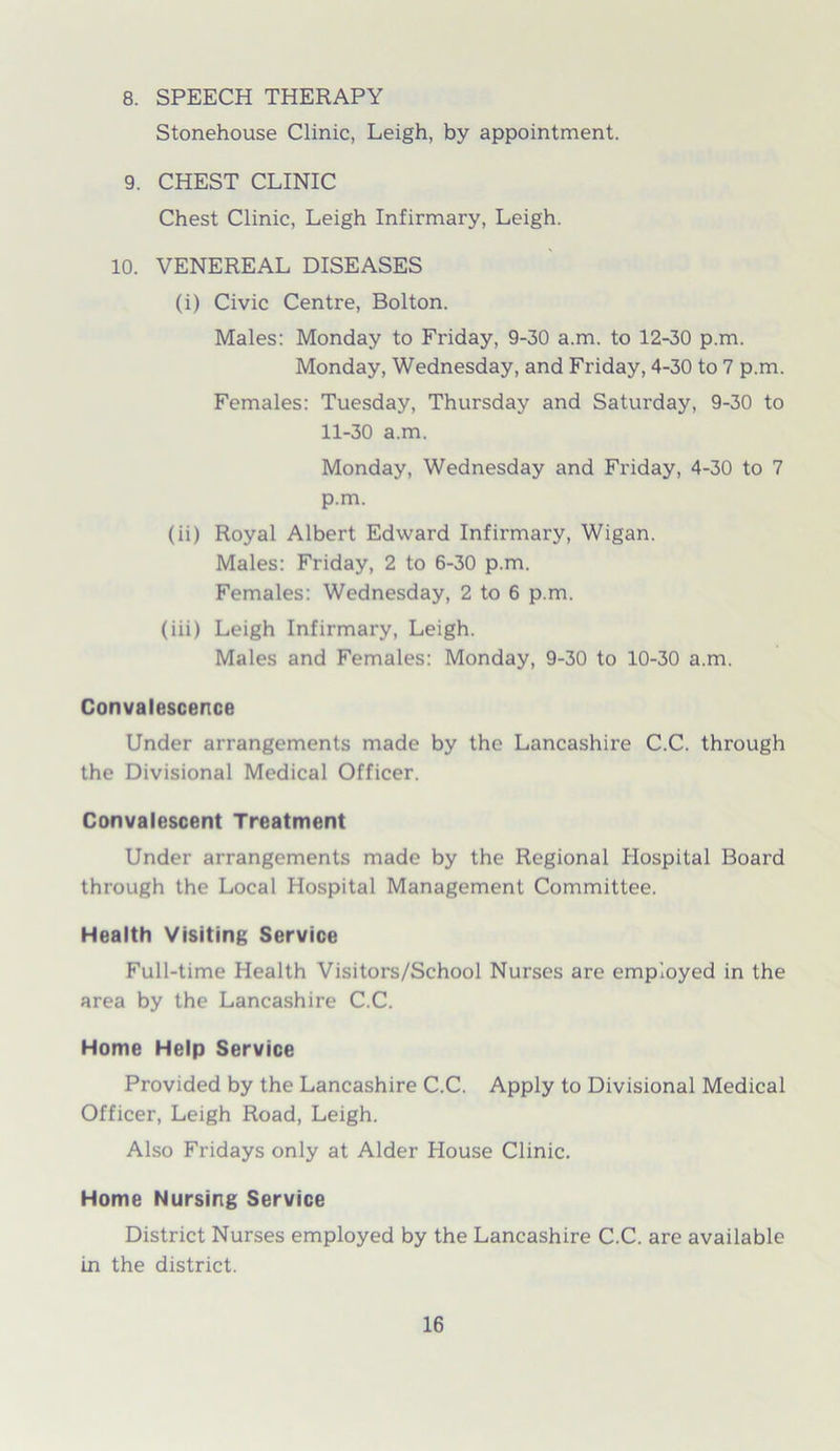 8. SPEECH THERAPY Stonehouse Clinic, Leigh, by appointment. 9. CHEST CLINIC Chest Clinic, Leigh Infirmary, Leigh. 10. VENEREAL DISEASES (i) Civic Centre, Bolton. Males: Monday to Friday, 9-30 a.m. to 12-30 p.m. Monday, Wednesday, and Friday, 4-30 to 7 p.m. Females: Tuesday, Thursday and Saturday, 9-30 to 11-30 a.m. Monday, Wednesday and Friday, 4-30 to 7 p.m. (ii) Royal Albert Edward Infirmary, Wigan. Males: Friday, 2 to 6-30 p.m. Females: Wednesday, 2 to 6 p.m. (iii) Leigh Infirmary, Leigh. Males and Females: Monday, 9-30 to 10-30 a.m. Convalescence Under arrangements made by the Lancashire C.C. through the Divisional Medical Officer. Convalescent Treatment Under arrangements made by the Regional Hospital Board through the Local Hospital Management Committee. Health Visiting Service Full-time Health Visitors/School Nurses are employed in the area by the Lancashire C.C. Home Help Service Provided by the Lancashire C.C. Apply to Divisional Medical Officer, Leigh Road, Leigh. Also Fridays only at Alder House Clinic. Home Nursing Service District Nurses employed by the Lancashire C.C. are available in the district.